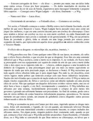 — Estavam carregados de ferro — ele disse —, prontos pra matar, mas um deles tinha
umas outras coisas. Coisas pra fazer perguntas. — Os dedos manchados de nicotina do
Finlandês, quase da cor de asas de barata, ergueram-se para massagear lentamente o pequeno
lábio superior. — Consegui com o Wigan Ludgate — ele disse, finalmente —, o Wig.
— Nunca ouvi falar — Lucas disse.
— Um tremendo de um maluco — o Finlandês disse. — Costumava ser cowboy.
Foi assim, o Finlandês começou a contar e Bobby estava incrivelmente fascinado, era até
melhor do que ouvir Beauvoir e Lucas, Wigan Ludgate havia passado cinco anos como um
jóquei dos melhores, o que era uma carreira decente para um cowboy do ciberespaço. Cinco
anos tendem a deixar um cowboy ou rico ou com morte cerebral, ou então financiando um
grupo de arrombadores mais jovens e cuidando só do gerenciamento. O Wig, em sua primeira
flama de juventude e glória, tinha se atirado em uma longa jornada por setores pouco
ocupados da matrix, que representavam aquelas áreas geográficas ■ outrora conhecidas como
o Terceiro Mundo.
O silício não se desgasta: os microchips são, na prática, imortais, >
O Wig percebeu esse fato. Como qualquer outro filho de sua época, no entanto, ele sabia
que o silício ficava obsoleto, o que era pior do que se desgastar. Esse fato era uma constante
inflexível que o Wig a aceitava, como a morte ou os impostos. E, na verdade, ele ficava mais
aj preocupado com seu equipamento cair aquém do estado da arte do que com a morte (tinha
vinte e dois anos) ou os impostos (não de— . | clarava, embora pagasse a uma lavanderia de
dinheiro de Cingapura sj uma porcentagem anual que era mais ou menos equivalente ao
imposto de renda que teria precisado pagar, se declarasse o bruto). O Wig raciocinou que
todo aquele silício obsoleto tinha que ir para algum lugar. Pra onde ia, ele descobriu, eram
vários lugares muito pobres que tentavam avançar com suas bases industriais incipientes.
Nações tão incivilizadas que o conceito de nação ainda era levado a sério. O Wig se meteu em
alguns rincões esquecidos da África e sen-tiu-se como um tubarão nadando em uma piscina
cheia de caviar. Não que qualquer um daqueles deliciosos ovinhos valesse muito, mas era só
abrir bem a boca e engolir, e era fácil, recompensador e cumulativo. O Wig trabalhou nos
africanos por uma semana, incidentalmente provocando o colapso de pelo menos três
governos e gerando um sofrimento humano sem precedentes. Ao final da semana, gordo com a
nata de vários milhões de contas bancárias ridiculamente pequenas, aposentou-se. No mesmo
momento em que estava saindo, um enxame de gafanhotos estava chegando: outras pessoas
tinham sacado a ideia da África.
O Wig se acomodou na praia em Cannes por dois anos, ingerindo apenas as drogas mais
caras, feitas sob encomenda, e ligando, de vez em quando, um minúsculo televisor Hosaka
para estudar, com uma intensidade estranha e curiosamente inocente, os corpos inchados dos
africanos mortos. Em algum ponto, ninguém poderia dizer exatamente onde, quando ou por
quê, começou a ficar claro que o Wig tinha perdido um parafuso. Especificamente, o Finlandês
disse, ou o Wig tinha se convencido de que Deus morava no ciberespaço, ou talvez que o
 