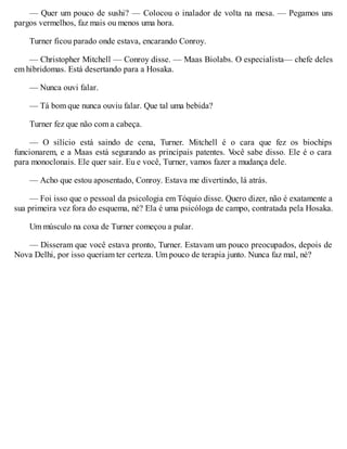 — Quer um pouco de sushi? — Colocou o inalador de volta na mesa. — Pegamos uns
pargos vermelhos, faz mais ou menos uma hora.
Turner ficou parado onde estava, encarando Conroy.
— Christopher Mitchell — Conroy disse. — Maas Biolabs. O especialista— chefe deles
em hibridomas. Está desertando para a Hosaka.
— Nunca ouvi falar.
— Tá bom que nunca ouviu falar. Que tal uma bebida?
Turner fez que não com a cabeça.
— O silício está saindo de cena, Turner. Mitchell é o cara que fez os biochips
funcionarem, e a Maas está segurando as principais patentes. V
ocê sabe disso. Ele é o cara
para monoclonais. Ele quer sair. Eu e você, Turner, vamos fazer a mudança dele.
— Acho que estou aposentado, Conroy. Estava me divertindo, lá atrás.
— Foi isso que o pessoal da psicologia em Tóquio disse. Quero dizer, não é exatamente a
sua primeira vez fora do esquema, né? Ela é uma psicóloga de campo, contratada pela Hosaka.
Um músculo na coxa de Turner começou a pular.
— Disseram que você estava pronto, Turner. Estavam um pouco preocupados, depois de
Nova Delhi, por isso queriam ter certeza. Um pouco de terapia junto. Nunca faz mal, né?
 