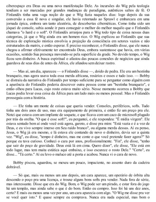 ciberespaço era Deus ou uma nova manifestação Dele. As incursões do Wig pela teologia
tendiam a ser marcadas por grandes mudanças de paradigma, autênticos saltos de fé. O
Finlandês tinha uma vaga noção do que o Wig fazia naqueles dias: logo depois da sua
conversão a essa fé nova e singular, ele havia retornado ao Sprawl e embarcara em uma
jornada épica, embora um tanto aleatória, de descobertas cibernéticas. Como tinha sido um
jóquei de console, sabia aonde ir para conseguir o melhor do melhor naquilo que o Finlandês
chamava "o hard e o soft". O Finlandês arranjou para o Wig todo tipo de coisa nessas duas
categorias, já que o Wig ainda era um homem rico. O Wig explicou ao Finlandês que sua
técnica de exploração mística envolvia a projeção da consciência em setores vazios e não
estruturados da matrix, e então esperar. É preciso reconhecer, o Finlandês disse, que ele nunca
chegou a afirmar efetivamente ter encontrado Deus, embora sustentasse que havia, em várias
ocasiões, sentido Sua presença movendo-se pela superfície da grade. No devido tempo, o Wig
ficou sem dinheiro. A busca espiritual o afastou das poucas conexões de negócios que ainda
guardava de seus dias de antes da África, ele afundou sem deixar rastro.
— Mas aí, um dia, apareceu — o Finlandês disse —, doido de pedra. Ele era um bestinha
branqueio, mas agora usava toda essa merda africana, rosários e ossos e tudo isso. — Bobby
se distraiu da narrativa do Finlandês por tempo suficiente para se perguntar como alguém com
a aparência do Finlandês poderia descrever outra pessoa como um "bestinha branqueio", e
então olhou para Lucas, cujo rosto estava muito sério. Nesse momento ocorreu a Bobby que
Lucas podia levar essa coisa da África para um lado mais ou menos pessoal. Mas o Finlandês
prosseguia com a história.
— Ele tinha um monte de coisas que queria vender. Consoles, periféricos, softs. Tudo
tinha uns dois anos de uso, mas era equipamento de primeira, e então fiz um preço pra ele.
Notei que estava com um implante de soquete, e que ficava com um caco de microsoft plugado
por trás da orelha. "O que é esse soft?", eu perguntei, e ele respondeu: "É mídia virgem". Ele
estava sentado bem aí onde você está agora, garoto, e disse pra mim: "Está vazia e é a voz de
Deus, e eu vivo sempre imerso em Seu ruído branco", ou alguma merda dessas. Aí eu penso,
Jesus, o Wig já era mesmo, e lá estava ele contando de novo o dinheiro, devia ser a quinta
vez. "Wig", eu disse, "tempo é dinheiro, mas me conte o que você pretende fazer agora?" Só
porque eu tava curioso. Conheci o cara por anos, profissionalmente. "Fin", ele disse, "tenho
que sair do poço de gravidade. Deus está lá em cima. Quero dizer", ele disse, "Ele está em
todo lugar, mas tem muita estática aqui embaixo, e isso escurece o rosto Dele." "Certo", eu
disse... "Tá certo." Aí eu levo o maluco até a porta e acabou. Nunca vi o cara de novo.
Bobby piscou, aguardou, se mexeu um pouco, impaciente, no assento duro da cadeira
dobrável.
— Só que, mais ou menos um ano depois, um cara aparece, um operário de órbita alta
descendo o poço pra uma licença, e trouxe alguns bons softs pra vender. Nada fora de série,
mas interessante. Disse que era do Wig. Bom, o Wig pode ser um pirado, e estar fora do jogo
há um tempão, mas ainda sabe o que é do bom. Então eu compro. Isso foi há uns dez anos,
certo? E mais ou menos uma vez por ano, um cara aparecia com algo. "O Wig me disse pra ver
se você quer isto." E quase sempre eu comprava. Nunca era nada especial, mas bom o
 