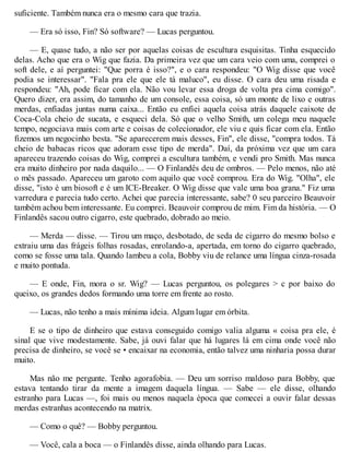 suficiente. Também nunca era o mesmo cara que trazia.
— Era só isso, Fin? Só software? — Lucas perguntou.
— E, quase tudo, a não ser por aquelas coisas de escultura esquisitas. Tinha esquecido
delas. Acho que era o Wig que fazia. Da primeira vez que um cara veio com uma, comprei o
soft dele, e aí perguntei: "Que porra é isso?", e o cara respondeu: "O Wig disse que você
podia se interessar". "Fala pra ele que ele tá maluco", eu disse. O cara deu uma risada e
respondeu: "Ah, pode ficar com ela. Não vou levar essa droga de volta pra cima comigo".
Quero dizer, era assim, do tamanho de um console, essa coisa, só um monte de lixo e outras
merdas, enfiadas juntas numa caixa... Então eu enfiei aquela coisa atrás daquele caixote de
Coca-Cola cheio de sucata, e esqueci dela. Só que o velho Smith, um colega meu naquele
tempo, negociava mais com arte e coisas de colecionador, ele viu e quis ficar com ela. Então
fizemos um negocinho besta. "Se aparecerem mais desses, Fin", ele disse, "compra todos. Tá
cheio de babacas ricos que adoram esse tipo de merda". Daí, da próxima vez que um cara
apareceu trazendo coisas do Wig, comprei a escultura também, e vendi pro Smith. Mas nunca
era muito dinheiro por nada daquilo... — O Finlandês deu de ombros. — Pelo menos, não até
o mês passado. Apareceu um garoto com aquilo que você comprou. Era do Wig. "Olha", ele
disse, "isto é um biosoft e é um ICE-Breaker. O Wig disse que vale uma boa grana." Fiz uma
varredura e parecia tudo certo. Achei que parecia interessante, sabe? 0 seu parceiro Beauvoir
também achou bem interessante. Eu comprei. Beauvoir comprou de mim. Fim da história. — O
Finlandês sacou outro cigarro, este quebrado, dobrado ao meio.
— Merda — disse. — Tirou um maço, desbotado, de seda de cigarro do mesmo bolso e
extraiu uma das frágeis folhas rosadas, enrolando-a, apertada, em torno do cigarro quebrado,
como se fosse uma tala. Quando lambeu a cola, Bobby viu de relance uma língua cinza-rosada
e muito pontuda.
— E onde, Fin, mora o sr. Wig? — Lucas perguntou, os polegares > c por baixo do
queixo, os grandes dedos formando uma torre em frente ao rosto.
— Lucas, não tenho a mais mínima ideia. Algum lugar em órbita.
E se o tipo de dinheiro que estava conseguido comigo valia alguma « coisa pra ele, é
sinal que vive modestamente. Sabe, já ouvi falar que há lugares lá em cima onde você não
precisa de dinheiro, se você se • encaixar na economia, então talvez uma ninharia possa durar
muito.
Mas não me pergunte. Tenho agorafobia. — Deu um sorriso maldoso para Bobby, que
estava tentando tirar da mente a imagem daquela língua. — Sabe — ele disse, olhando
estranho para Lucas —, foi mais ou menos naquela época que comecei a ouvir falar dessas
merdas estranhas acontecendo na matrix.
— Como o quê? — Bobby perguntou.
— Você, cala a boca — o Finlandês disse, ainda olhando para Lucas.
 