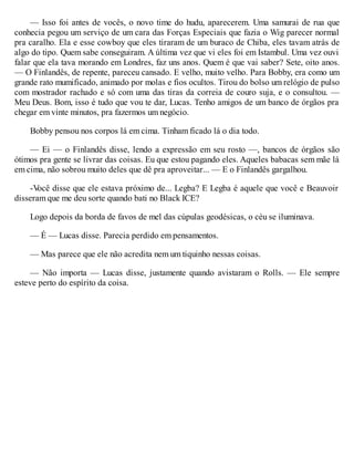— Isso foi antes de vocês, o novo time do hudu, aparecerem. Uma samurai de rua que
conhecia pegou um serviço de um cara das Forças Especiais que fazia o Wig parecer normal
pra caralho. Ela e esse cowboy que eles tiraram de um buraco de Chiba, eles tavam atrás de
algo do tipo. Quem sabe conseguiram. A última vez que vi eles foi em Istambul. Uma vez ouvi
falar que ela tava morando em Londres, faz uns anos. Quem é que vai saber? Sete, oito anos.
— O Finlandês, de repente, pareceu cansado. E velho, muito velho. Para Bobby, era como um
grande rato mumificado, animado por molas e fios ocultos. Tirou do bolso um relógio de pulso
com mostrador rachado e só com uma das tiras da correia de couro suja, e o consultou. —
Meu Deus. Bom, isso é tudo que vou te dar, Lucas. Tenho amigos de um banco de órgãos pra
chegar em vinte minutos, pra fazermos um negócio.
Bobby pensou nos corpos lá em cima. Tinham ficado lá o dia todo.
— Ei — o Finlandês disse, lendo a expressão em seu rosto —, bancos de órgãos são
ótimos pra gente se livrar das coisas. Eu que estou pagando eles. Aqueles babacas sem mãe lá
em cima, não sobrou muito deles que dê pra aproveitar... — E o Finlandês gargalhou.
-V
ocê disse que ele estava próximo de... Legba? E Legba é aquele que você e Beauvoir
disseram que me deu sorte quando bati no Black ICE?
Logo depois da borda de favos de mel das cúpulas geodésicas, o céu se iluminava.
— É — Lucas disse. Parecia perdido em pensamentos.
— Mas parece que ele não acredita nem um tiquinho nessas coisas.
— Não importa — Lucas disse, justamente quando avistaram o Rolls. — Ele sempre
esteve perto do espírito da coisa.
 