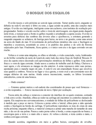 17
O BOSQUE DOS ESQUILOS
O avião tocara o solo próximo ao som de água corrente. Turner podia ouvir, enquanto se
debatia na rede-G em meio à febre ou sono, a água caindo na pedra, uma das canções mais
antigas. O avião era inteligente, inteligente como um cachorro, com instintos de ocultação pré-
programador. Sentiu o veiculo oscilar sobre o trem de aterrissagem. em algum ponto daquela
noite triste, e rastejar para a frente os galhos roçando e arranhando a capota escura. O avião se
arrastou para debaixo das sombras das árvores altas e ajoelhou-se, a estrutura gemendo e
rangendo enquanto se achatava, de barriga para baixo, na terra e no granito, como uma arraia
na areia do fundo do mar. O revestimento de policarbono mimético das asas e fuselagem se
manchou c escureceu, assumindo as cores e os padrões das pedras e de solo da floresta
salpicados pelo luar. Finalmente, ficou quieto, e o único som era o da água correndo em um
riacho.
Voltou a si como uma máquina, os olhos se abrindo, a visão conectada, vazia, lembrando-
se do brilho vermelho da norte de Lynch do outro lado das miras fixas do Smith & Wesson. O
arco da capota estava decorado com aproximações miméticas de folhas e galhos. Uma aurora
fraca e o som de água corrente. Ainda usava a camisa de trabalho azul de Oakey. Cheirava a
suor agora, e ele arrancara as mangas no dia anterior. A arma repousava entre suas pernas,
apontando para o manche negro do jato. A rede-G era um emaranhado frouxo que envolvia
seus quadris e ombros. Virou-se no lugar e viu a garota, o rosto oval e um corrimento seco de
sangue debaixo de uma narina. Ainda estava inconsciente, suando, os lábios levemente
entreabertos, como de uma boneca.
— Onde estamos?
— Estamos quinze metros a sul-sudeste das coordenadas de pouso que você forneceu —
o avião respondeu. — Esteve inconsciente de novo. Optei por ocultação.
Tocou atrás da cabeça e removeu o conector da interface do so-quete craniano, cortando
o link com o avião. Aturdido, olhou ao redor na carlinga até encontrar os controles manuais da
capota. Ela suspirou nos servomecanismos, o rendado de folhas de policarbono se deslocando
à medida que a peça se movia. Colocou a perna sobre a lateral, olhou para a mão apoiada
contra a fuselagem na borda da carlinga. O policarbono reproduzia os tons de cinza de uma
rocha próxima; enquanto olhava, o material começou a pintar uma mancha do tamanho de uma
mão, e da cor de sua palma. Puxou a outra perna sobre a borda, a arma esquecida no banco, e
escorregou para a terra e o mato alto e suave. Aí voltou a dormir, a testa contra o mato, e
sonhou com água corrente.
Quando acordou, engatinhava em meio a galhos baixos, carregados de orvalho.
 