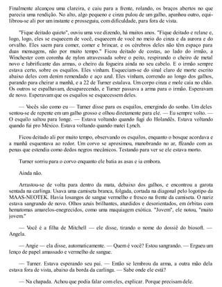 Finalmente alcançou uma clareira, e caiu para a frente, rolando, os braços abertos no que
parecia uma rendição. No alto, algo pequeno e cinza pulou de um galho, apanhou outro, equi-
librou-se ali por um instante e prosseguiu, com dificuldade, para fora de vista.
"Fique deitado quieto", ouviu uma voz dizendo, há muitos anos. "Fique deitado e relaxe e,
logo, logo, eles se esquecem de você, esquecem de você no meio do cinza e da aurora e do
orvalho. Eles saem para comer, comer e brincar, e os cérebros deles não têm espaço para
duas mensagens, não por muito tempo." Ficou deitado de costas, ao lado do irmão, a
Winchester com coronha de nylon atravessada sobre o peito, respirando o cheiro de metal
novo e lubrificante das armas, o cheiro da fogueira ainda no seu cabelo. E o irmão sempre
estava certo, sobre os esquilos. Eles vinham. Esqueciam-se do sinal claro de morte escrito
abaixo deles com denim remendado e aço azul. Eles vinham, correndo ao longo dos galhos,
parando para cheirar a manhã, e a 22 de Turner estalava. Um corpo cinza e mole caía no chão.
Os outros se espalhavam, desaparecendo, e Turner passava a arma para o irmão. Esperavam
de novo. Esperavam que os esquilos se esquecessem deles.
— V
ocês são como eu — Turner disse para os esquilos, emergindo do sonho. Um deles
sentou-se de repente em um galho grosso e olhou diretamente para ele. — Eu sempre volto. —
O esquilo saltou para longe. — Estava voltando quando fugi do Holandês. Estava voltando
quando fui pro México. Estava voltando quando matei Lynch.
Ficou deitado ali por muito tempo, observando os esquilos, enquanto o bosque acordava e
a manhã esquentava ao redor. Um corvo se aproximou, manobrando no ar, ffeando com as
penas que estendia como dedos negros mecânicos. Testando para ver se ele estava morto.
Turner sorriu para o corvo enquanto ele batia as asas e ia embora.
Ainda não.
Arrastou-se de volta para dentro da mata, debaixo dos galhos, e encontrou a garota
sentada na carlinga. Usava uma camiseta branca, folgada, cortada na diagonal pelo logotipo da
MAAS-NEOTEK. Havia losangos de sangue vermelho e fresco na frente da camiseta. O nariz
estava sangrando de novo. Olhos azuis brilhantes, aturdidos e desorientados, em órbitas com
hematomas amarelos-enegrecidos, como uma maquiagem exótica. "Jovem", ele notou, "muito
jovem."
— V
ocê é a filha de Mitchell — ele disse, tirando o nome do dossiê do biosoft. —
Angela.
— Angie — ela disse, automaticamente. — Quem é você? Estou sangrando. — Ergueu um
lenço de papel amassado e vermelho de sangue.
— Turner. Estava esperando seu pai. — Então se lembrou da arma, a outra mão dela
estava fora de vista, abaixo da borda da carlinga. — Sabe onde ele está?
— Na chapada. Achou que podia falar com eles, explicar. Porque precisam dele.
 