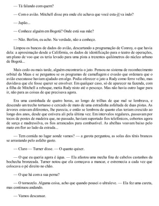 — Tá falando com quern?
— Com o avião. Mitchell disse pra onde ele achava que vocé esta-j|| va indo?
— Japão...
— Conhece alguém em Bogotá? Onde está sua mãe?
— Não. Berlim, eu acho. Na verdade, não a conheço.
Limpou os bancos de dados do avião, descartando a programação de Conroy, o que havia
dela: a aproximação desde a Califórnia, os dados de identificação para o teatro de operações,
um plano de voo que os teria levado para uma pista a trezentos quilómetros do núcleo urbano
de Bogotá...
Mais cedo ou mais tarde, alguém encontraria o jato. Pensou no sistema de reconhecimento
orbital da Maas e se perguntou se os programas de camuflagem e evasão que ordenara que o
avião executasse haviam ajudado em algo. Podia oferecer o jato a Rudy como ferro velho, mas
duvidava que ele fosse querer se envolver. Em qualquer caso, só de aparecer na fazenda, com
a filha de Mitchell a reboque, metia Rudy nisto até o pescoço. Mas não havia outro lugar para
ir, não para as coisas de que precisava agora.
Era uma caminhada de quatro horas, ao longo de trilhas de que mal se lembrava, e
descendo um trecho tortuoso e cercado de mato de uma estradinha asfaltada de duas pistas. As
árvores estavam diferentes, lhe parecia, e então se lembrou de quanto elas teriam crescido ao
longo dos anos, desde que estivera ali pela última vez. Em intervalos regulares, passavam por
tocos de postes de madeira que, no passado, haviam suportado fios telefónicos, cobertos agora
de sarça e madressilva, os fios arrancados para combustível. As abelhas voavam baixo pelo
mato em flor ao lado da estrada...
— Tem comida no lugar aonde vamos? — a garota perguntou, as solas dos tênis brancos
se arrastando pelo asfalto gasto.
— Claro — Turner disse. — O quanto quiser.
— O que eu queria agora é água. — Ela afastou uma mecha fina de cabelos castanhos da
bochecha bronzeada. Turner notou que ela começava a mancar, e estremecia a cada vez que
colocava o pé direito no chão.
— O que há com a sua perna?
— O tornozelo. Alguma coisa, acho que quando pousei o ultraleve. — Ela fez uma careta,
mas continuou andando.
— Vamos descansar.
 