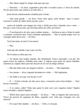 — Não. Quero chegar lá, chegar onde quer que seja.
— Descanse — ele disse, segurando-a pela mão e levando-a para a 1 beira da estrada.
Ela fez uma careta, mas sentou-se ao lado dele, a
perna direita cautelosamente estendida para a frente.
— Que arma grande — ela disse. Fazia calor agora, calor demais ' para o casaco.
Colocara o coldre de ombro direto na pele, com a
camisa de trabalho sem mangas por cima, a fralda para fora e batendo com o vento. —
Por que o cano é desse jeito, que nem uma cabeça de cobra, por baixo?
— É um dispositivo de mira, para combate noturno. — Inclinou-se para a frente de modo
a examinar o tornozelo dela. Estava inchando rapidamente. — Não sei quanto tempo você vai
conseguir andar desse jeito — ele disse.
Você luta muito, de noite? Com armas?
— Não.
Acho que não entendi o que é que você faz.
Ele levantou os olhos para ela.
— Eu mesmo nem sempre entendo, não ultimamente. Estava esperando o seu pai. Ele
queria trocar de empresa, trabalhar para outra. A empresa para quem ele queria trabalhar
contratou eu e alguns outros para dar um jeito de ele sair do antigo contrato.
— Mas não tinha como sair daquele contrato — ela disse. — Não legalmente.
— Isso mesmo — disse, enquanto desamarrava o tênis. — Não legalmente.
— Ah. Então é isso que você faz pra viver?
— É. — O tênis retirado, ela não usava meia, o tornozelo estava bem inchado. — V
ocê
torceu o tornozelo.
— E os outros, então? Tinha mais gente lá atrás com você, naquelas ruínas? Alguém
estava atirando, e aqueles foguetes...
— Difícil dizer quem estava atirando — ele disse. — Mas os foguetes não eram nossos.
Talvez do pessoal de segurança da Maas, seguindo você. Acha que conseguiu sair sem
notarem?
— Fiz o que Chris mandou — ela disse. — Chris, é o meu pai.
 