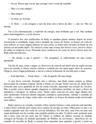 — Eu sei. Parece que vou ter que carregar você o resto do caminho.
— Mas e os seus amigos?
— Que amigos?
— Lá atrás, no Arizona.
— É. Bom — e ele enxugou o suor da testa com o dorso da mão —, não sei. Não sei
mesmo.
Via o céu esbranquiçado, a explosão de energia, mais brilhante que o sol. Mas nenhum
pulso eletromagnético, o avião dissera.
O primeiro dos cães melhorados de Rudy os apanhou quinze minutos depois de terem
recomeçado a caminhada. Angie estava montada nas costas de Turner, os braços em volta de
seus ombros, as coxas magras debaixo de suas axilas, os dedos dele travados na frente de seu
esterno em um punho duplo. Ela cheirava como uma criança dos bairros ricos, um leve cheiro
de sabão ou xampu de ervas. Pensando nisso, lembrou-se de como ele devia cheirar para ela.
Rudy tinha um chuveiro.
— Ah, merda, o que é aquilo? — Ela perguntou, se endireitando em suas costas,
apontando.
Um cão de caça, cinza e magro, os observava de cima de um morro alto de argila em uma
curva da estrada, a cabeça estreita coberta e vendada por um capuz negro cheio de sensores.
Ofegava, com a língua pendurada, e movia a cabeça lentamente de um lado para o outro.
— Está tudo bem — Turner disse. — Cão de guarda. Do meu amigo.
A casa havia crescido, brotando alas e oficinas, mas Rudy jamais pintara as tábuas
descascadas da estrutura original. Desde a última vez em que Turner estivera ali, Rudy havia
colocado uma cerca quadrada de tela de arame esticada, separando sua coleção de veículos.
Mas o portão estava aberto quando chegaram, as dobradiças perdidas em meio a flores de
trepadeira e ferrugem. As defesas reais, Turner sabia, estavam em outro lugar. Quatro dos
cães melhorados trotavam adiante enquanto caminhava, penosamente, subindo o caminho de
cascalho, a cabeça de Angie caída sobre seu ombro, os braços da menina ainda envolvendo
seus ombros.
Rudy esperava na varanda, vestindo velhos calções brancos e uma camiseta azul-marinho,
o único bolso exibindo pelo menos nove canetas de um tipo ou outro. Olhou para os dois e os
saudou erguendo uma lata verde de cerveja holandesa. Por trás dele, uma loira em uma saia
cáqui desbotada saiu da cozinha, uma espátula metálica na mão. O cabelo curto, penteado para
trás e para cima em um corte que fez Turner se lembrar da médica coreana na unidade
cirúrgica da Hosaka, da unidade queimando, de Webber, do céu branco... Bam-beou ali, no
caminho de cascalho de Rudy, as pernas bem separadas para aguentar a garota, o peito nu
 