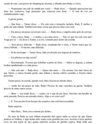 raiado de suor, com poeira do shopping no Arizona, e olhando para Rudy e a loira.
— Preparamos um café da manhã pra vocês — Rudy disse. — Quando apareceram nas
telas dos cachorros, logo pensamos que estariam com fome. — O tom de voz era
cuidadosamente vago.
A garota gemeu.
— Que bom — Turner disse. — Ela está com o tornozelo inchado, Rudy. É melhor a
gente dar uma olhada. Também tem umas coisas que preciso falar com você.
— Ela parece um pouco jovem pra você... — Rudy disse, e engoliu outro gole da cerveja.
— Cala a boca, Rudy — a mulher a seu lado disse. — Não vê que ela está com dor?
Traga pra cá — ela disse a Turner, e se foi, voltando para dentro da cozinha.
— V
ocê parece diferente — Rudy disse, estudando-lhe o rôsto, e Turner notou que ele
estava bêbado. — O mesmo, mas diferente.
— Já faz um tempo — Turner disse, indo em direção aos degraus de madeira.
— Fez plástica ou algo assim?
— Reconstrução. Tiveram que trabalhar a partir de fotos. — Subiu os degraus, a coluna
lombar apunhalando-o a cada passo.
— Não está mal — Rudy disse. — Quase não notei. — Ele arrotou. Era mais baixo do
que Turner, e estava ficando gordo, mas tinham o mesmo cabelo castanho, e feições muito
parecidas.
Turner parou, na escada, quando seus olhos ficaram na mesma altura.
— Ainda faz um pouco de tudo, Rudy? Preciso de uma varredura na garota. Também
preciso de umas outras coisas.
— Bom — seu irmão disse —, vamos ver o que dá pra fazer. Ouvimos um barulho na
noite passada. Parecia um estrondo sónico. Algo a ver com você?
— É. Tem um jato lá no bosque dos esquilos, mas está bem escondido.
Rudy suspirou.
— Meu Deus... Bom, traz a menina pra dentro...
Os anos de Rudy na casa tinham arrancado dali quase todas as coisas de que Turner
poderia se lembrar, e algo dentro dele sentia certa gratidão por isso. Assistiu à loira quebrar
ovos em uma tigela de aço, gemas amarelas escuras de galinha caipira. Rudy tinha suas
 