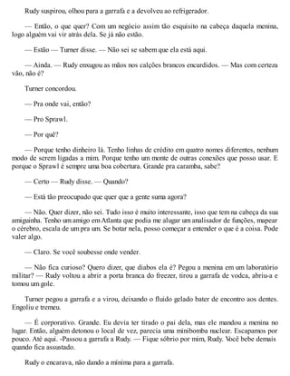 Rudy suspirou, olhou para a garrafa e a devolveu ao refrigerador.
— Então, o que quer? Com um negócio assim tão esquisito na cabeça daquela menina,
logo alguém vai vir atrás dela. Se já não estão.
— Estão — Turner disse. — Não sei se sabem que ela está aqui.
— Ainda. — Rudy enxugou as mãos nos calções brancos encardidos. — Mas com certeza
vão, não é?
Turner concordou.
— Pra onde vai, então?
— Pro Sprawl.
— Por quê?
— Porque tenho dinheiro lá. Tenho linhas de crédito em quatro nomes diferentes, nenhum
modo de serem ligadas a mim. Porque tenho um monte de outras conexões que posso usar. E
porque o Sprawl é sempre uma boa cobertura. Grande pra caramba, sabe?
— Certo — Rudy disse. — Quando?
— Está tão preocupado que quer que a gente suma agora?
— Não. Quer dizer, não sei. Tudo isso é muito interessante, isso que tem na cabeça da sua
amiguinha. Tenho um amigo emAtlanta que podia me alugar um analisador de funções, mapear
o cérebro, escala de um pra um. Se botar nela, posso começar a entender o que é a coisa. Pode
valer algo.
— Claro. Se você soubesse onde vender.
— Não fica curioso? Quero dizer, que diabos ela é? Pegou a menina em um laboratório
militar? — Rudy voltou a abrir a porta branca do freezer, tirou a garrafa de vodca, abriu-a e
tomou um gole.
Turner pegou a garrafa e a virou, deixando o fluido gelado bater de encontro aos dentes.
Engoliu e tremeu.
— É corporativo. Grande. Eu devia ter tirado o pai dela, mas ele mandou a menina no
lugar. Então, alguém detonou o local de vez, parecia uma minibomba nuclear. Escapamos por
pouco. Até aqui. -Passou a garrafa a Rudy. — Fique sóbrio por mim, Rudy. V
ocê bebe demais
quando fica assustado.
Rudy o encarava, não dando a mínima para a garrafa.
 