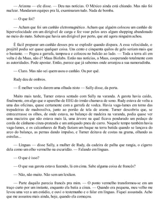 — Arizona — ele disse. — Deu nas notícias. O México ainda está chiando. Mas não foi
nuclear. Mandaram equipes pra lá, examinaram tudo. Nada de bomba.
— O que foi?
— Acham que foi um canhão eletromagnético. Acham que alguém colocou um canhão de
hipervelocidade em um dirigível de carga e fez voar pelos ares algum shopping abandonado
no meio do mato. Sabem que havia um dirigível por perto, que até agora ninguém achou.
É fácil preparar um canhão desses pra se explodir quando dispara. A essa velocidade, o
projétil podia ser quase qualquer coisa. Uns cento e cinquenta quilos de gelo seriam mais que
o bastante. — Pegou a garrafa, tampou-a e colocou no balcão ao lado. — Toda a terra ali em
volta é da Maas, não é? Maas Biolabs. Estão nas notícias, a Maas, cooperando totalmente com
as autoridades. Pode apostar. Então, parece que já sabemos onde arranjou a sua namoradinha.
— Claro. Mas não sei quem usou o canhão. Ou por quê.
Rudy deu de ombros.
— É melhor vocês darem uma olhada nisto — Sally disse, da porta.
Muito mais tarde, Turner estava sentado com Sally na varanda. A garota havia caído,
finalmente, em algo que o aparelho de EEG do irmão chamava de sono. Rudy estava de volta a
uma das oficinas, quase certamente com a garrafa de vodca. Havia vaga-lumes em torno das
trepadeiras de madressilva, junto ao portão de tela de arame. Turner descobriu que, se
entrecerrasse os olhos, de onde estava, no balanço de madeira na varanda, podia quase ver
uma macieira que não estava mais lá, uma árvore na qual ficava pendurado um pedaço de
corda de cânhamo cinza-prateada e um antiquado pneu de carro. Naquele tempo também havia
vaga-lumes, e os calcanhares de Rudy faziam um baque na terra batida quando se lançava do
arco do balanço, as pernas dando impulso, e Turner deitava de costas na grama, olhando as
estrelas...
— Línguas — disse Sally, a mulher de Rudy, da cadeira de palha que rangia, o cigarro
dela como um olho vermelho na escuridão. — Falando em línguas.
— O que é isso?
— O que sua garota estava fazendo, lá em cima. Sabe alguma coisa de francês?
— Não, não muito. Não sem um lexikon.
— Parte daquilo parecia francês pra mim. — O ponto vermelho transformou-se em um
traço curto por um instante, enquanto ela batia a cinza. — Quando era pequena, meu velho me
levou uma vez a um estádio, e ouvi o testemunho e o falar em línguas. Fiquei assustada. Acho
que me assustou mais ainda, hoje, quando ela começou.
 