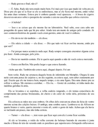— Rudy gravou o final, não é?
— É. Sabe, Rudy não tem estado muito bem. Foi mais por isso que mudei de volta pra cá.
Disse pra ele que só ia ficar se ele se endireitasse, mas aí ele ficou mal mesmo, então voltei
faz umas duas semanas. Estava pra ir embora quando você apareceu. — A brasa do cigarro
descreveu um arco sobre o parapeito da varanda e caiu no cascalho que cobria o terreiro.
— A bebida?
— Isso e as coisas que ele mesmo faz no laboratório. V
ocê sabe, esse cara sabe um
pouquinho de quase tudo que há pra saber. Ainda tem um monte de amigos pelo condado. Já
ouvi contarem histórias de quando vocês eram garotos, antes de você ir embora.
— Ele devia ter ido também — ele disse.
— Ele odeia a cidade — ela disse. — Diz que tudo vai ficar on-line mesmo, então pra
que sair?
— Fui porque nunca acontecia nada aqui. Rudy sempre conseguia encontrar alguma coisa
pra fazer. Ainda consegue, pelo jeito.
— Devia ter mantido contato. Ele te queria aqui quando a mãe de vocês estava morrendo.
— Estava em Berlim. Não podia largar o que estava fazendo.
-Acho que não. Também não estava aqui, cheguei depois. Foi um
bom verão. Rudy me arrancou daquela bosta de inferninho em Memphis. Chegou lá uma
noite com uma penca de caipiras e, no dia seguinte, eu estava aqui, sem saber exatamente por
quê. Exceto que ele me tratava bem, naquele tempo, e era uma figura. Deu uma chance pra eu
esfriar a cabeça. Me ensinou a cozinhar. — Ela riu. — Gostei de cozinhar, só tinha medo das
malditas galinhas lá atrás.
Ela se levantou e se espichou, a velha cadeira rangendo, e ele tomou consciência do
comprimento das pernas bronzeadas, do cheiro e do calor de verão dela, próximos de seu
rosto.
Ela colocou as mãos nos seus ombros. Os olhos dele estavam na altura da faixa de ventre
moreno acima dos calções baixos. O umbigo, uma sombra suave. Lembrava-se de Allison no
quarto branco e vazio, queria encostar o rosto ali, sentir o gosto de tudo. Achou que ela havia
se inclinado um pouco, mas não tinha certeza.
— Turner — ela disse —, tem vezes que ficar aqui com ele é como ficar sozinha.
Aí ele se levantou, o ruído da velha corrente do balanço batendo de encontro à junta
macho e fêmea do teto da varanda onde os parafusos que suportavam o brinquedo enfiavam-se
 