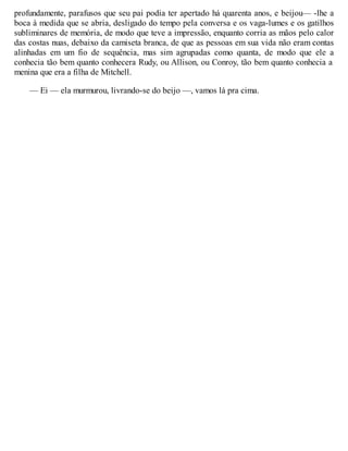 profundamente, parafusos que seu pai podia ter apertado há quarenta anos, e beijou— -lhe a
boca à medida que se abria, desligado do tempo pela conversa e os vaga-lumes e os gatilhos
subliminares de memória, de modo que teve a impressão, enquanto corria as mãos pelo calor
das costas nuas, debaixo da camiseta branca, de que as pessoas em sua vida não eram contas
alinhadas em um fio de sequência, mas sim agrupadas como quanta, de modo que ele a
conhecia tão bem quanto conhecera Rudy, ou Allison, ou Conroy, tão bem quanto conhecia a
menina que era a filha de Mitchell.
— Ei — ela murmurou, livrando-se do beijo —, vamos lá pra cima.
 