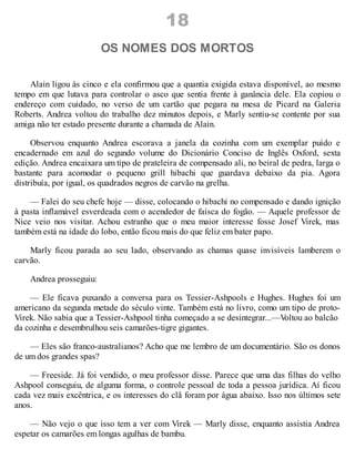 18
OS NOMES DOS MORTOS
Alain ligou às cinco e ela confirmou que a quantia exigida estava disponível, ao mesmo
tempo em que lutava para controlar o asco que sentia frente à ganância dele. Ela copiou o
endereço com cuidado, no verso de um cartão que pegara na mesa de Picard na Galeria
Roberts. Andrea voltou do trabalho dez minutos depois, e Marly sentiu-se contente por sua
amiga não ter estado presente durante a chamada de Alain.
Observou enquanto Andrea escorava a janela da cozinha com um exemplar puído e
encadernado em azul do segundo volume do Dicionário Conciso de Inglês Oxford, sexta
edição. Andrea encaixara um tipo de prateleira de compensado ali, no beiral de pedra, larga o
bastante para acomodar o pequeno grill hibachi que guardava debaixo da pia. Agora
distribuía, por igual, os quadrados negros de carvão na grelha.
— Falei do seu chefe hoje — disse, colocando o hibachi no compensado e dando ignição
à pasta inflamável esverdeada com o acendedor de faísca do fogão. — Aquele professor de
Nice veio nos visitar. Achou estranho que o meu maior interesse fosse Josef Virek, mas
também está na idade do lobo, então ficou mais do que feliz em bater papo.
Marly ficou parada ao seu lado, observando as chamas quase invisíveis lamberem o
carvão.
Andrea prosseguiu:
— Ele ficava puxando a conversa para os Tessier-Ashpools e Hughes. Hughes foi um
americano da segunda metade do século vinte. Também está no livro, como um tipo de proto-
Virek. Não sabia que a Tessier-Ashpool tinha começado a se desintegrar...—V
oltou ao balcão
da cozinha e desembrulhou seis camarões-tigre gigantes.
— Eles são franco-australianos? Acho que me lembro de um documentário. São os donos
de um dos grandes spas?
— Freeside. Já foi vendido, o meu professor disse. Parece que uma das filhas do velho
Ashpool conseguiu, de alguma forma, o controle pessoal de toda a pessoa jurídica. Aí ficou
cada vez mais excêntrica, e os interesses do clã foram por água abaixo. Isso nos últimos sete
anos.
— Não vejo o que isso tem a ver com Virek — Marly disse, enquanto assistia Andrea
espetar os camarões em longas agulhas de bambu.
 