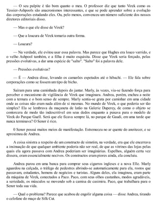 — O seu palpite é tão bom quanto o meu. O professor diz que tanto Virek como os
Tessier-Ashpools são anacronismos interessantes, e que se pode aprender sobre a evolução
das corporações estudando eles. Ou, pelo menos, convenceu um número suficiente dos nossos
diretores editoriais disso.
— Mas o que ele disse de Virek?
— Que a loucura de Virek tomaria outra forma.
— Loucura?
— Na verdade, ele evitou usar essa palavra. Mas parece que Hughes era louco varrido, e
o velho Ashpool também, e a filha é muito esquisita. Disse que Virek seria forçado, pelas
pressões evolutivas, a dar uma espécie de "salto". "Salto" foi a palavra dele.
— Pressões evolutivas?
— É — Andrea disse, levando os camarões espetados até o hibachi. — Ele fala sobre
corporações como se fossem um tipo de bicho.
Saíram para uma caminhada depois do jantar. Marly, às vezes, via-se fazendo força para
perceber o mecanismo de vigilância de Virek que imaginara. Andrea, porém, encheu a noite
com a ternura e o bom senso de sempre. Marly sentia-se grata por caminhar em uma cidade
onde as coisas não eram nada além de si mesmas. No mundo de Virek, o que poderia ser tão
simples? Ela se lembrava da maçaneta de latão na Galerie Duperey, de como o objeto se
contorcera de modo tão indescritível em seus dedos enquanto a puxava para o modelo de
Virek do Parque Guell. Será que ele ficava sempre lá, no parque de Gaudi, em uma tarde que
nunca terminava? O Senor é rico.
0 Senor possui muitos meios de manifestação. Estremeceu no ar quente do anoitecer, e se
aproximou de Andrea.
A coisa sinistra a respeito de um constructo de simstim, na verdade, era que ele encerrava
a insinuação de que qualquer ambiente poderia não ser real, de que as vitrines das lojas pelas
quais ela agora passava com Andrea poderiam ser imaginárias. Espelhos, alguém certa vez
dissera, eram essencialmente nocivos. Os constructos eram piores ainda, ela concluiu.
Andrea parou em uma banca para comprar seus cigarros ingleses e a nova Elle. Marly
aguardou na calçada, o tráfego de pedestres abrindo-se automaticamente para ela, rostos que
passavam, estudantes, homens de negócios e turistas. Alguns deles, ela imaginou, eram parte
da máquina de Virek, conectados a Paco. Paco, com seus olhos castanhos, modos agradáveis,
a seriedade, os músculos se movendo sob a camisa de casimira. Paco, que trabalhara para o
Senor toda sua vida.
— Qual o problema? Parece que acabou de engolir alguma coisa — disse Andrea, tirando
o celofane do maço de Silk Cut.
 
