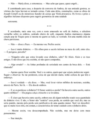 — Não — Marly disse, e estremeceu. — Mas acho que quase, quase engoli...
E caminhando para casa, a despeito da conversa de Andrea, de sua amizade gostosa, as
vitrines das lojas haviam se tornado caixas. Cada uma delas, construções, como as obras de
Joseph Cornell ou do misterioso fazedor de caixas que Virek procurava. Os livros e peles e
algodões italianos dispostos para sugerir geometrias de uma saudade
sem nome.
* * *
E acordando, mais uma vez, com o rosto amassado no sofá de Andrea, o edredom
vermelho sobre os ombros, sentindo cheiro de café, enquanto Andrea murmurava alguma
canção pop de Tóquio para si mesma no quarto ao lado, se vestindo. Em uma manhã cinza de
chuva parisiense.
— Não — disse a Paco. — Eu mesma vou. Prefiro assim.
— Isso é muito dinheiro. — Ele olhou para a sacola italiana na mesa de café, entre eles.
— É perigoso, percebe?
— Ninguém sabe que estou levando esse dinheiro, sabe? Só Alain. Alain e os teus
amigos. E não disse que iria sozinha, só não quero companhia.
— Algo errado? — As linhas profundas de seriedade nos cantos da boca dele. — Está
chateada?
— Apenas quero ficar sozinha. V
ocê e os outros, quem quer que sejam, podem me seguir.
Seguir e observar. Se me perderem, coisa de que duvido muito, tenho certeza de que têm o
endereço.
— Isso é verdade — ele disse. — Mas, você levar vários milhões de neoienes, sozinha,
através de Paris. Sei lá. — Ele deu de ombros.
— E se eu perdesse o dinheiro? O Senor sentiria a perda? Ou haveria outra sacola, outros
quatro milhões? — Ela pegou a alça a tiracolo e se levantou.
— É claro que haveria outra sacola, embora nos dê algum trabalho reunir essa quantidade
de dinheiro vivo. E não, o Senor não "sentiria" essa perda, no sentido que você diz, mas eu
seria punido, mesmo pela perda sem justificativa de uma quantia menor. V
ocê vai descobrir
que os muito ricos têm, em comum, a característica de tomar cuidado com o dinheiro deles.
— Mesmo assim, vou desacompanhada. Não sozinha, mas me deixe com meus
pensamentos.
— Sua intuição.
 