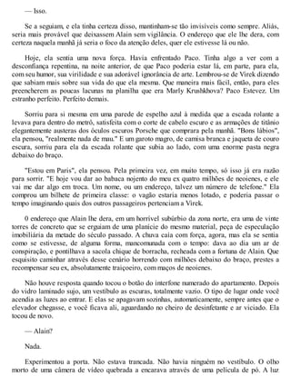 — Isso.
Se a seguiam, e ela tinha certeza disso, mantinham-se tão invisíveis como sempre. Aliás,
seria mais provável que deixassem Alain sem vigilância. O endereço que ele lhe dera, com
certeza naquela manhã já seria o foco da atenção deles, quer ele estivesse lá ou não.
Hoje, ela sentia uma nova força. Havia enfrentado Paco. Tinha algo a ver com a
desconfiança repentina, na noite anterior, de que Paco poderia estar lá, em parte, para ela,
com seu humor, sua virilidade e sua adorável ignorância de arte. Lembrou-se de Virek dizendo
que sabiam mais sobre sua vida do que ela mesma. Que maneira mais fácil, então, para eles
preencherem as poucas lacunas na planilha que era Marly Krushkhova? Paco Estevez. Um
estranho perfeito. Perfeito demais.
Sorriu para si mesma em uma parede de espelho azul à medida que a escada rolante a
levava para dentro do metrô, satisfeita com o corte de cabelo escuro e as armações de titânio
elegantemente austeras dos óculos escuros Porsche que comprara pela manhã. "Bons lábios",
ela pensou, "realmente nada de mau." E um garoto magro, de camisa branca e jaqueta de couro
escura, sorriu para ela da escada rolante que subia ao lado, com uma enorme pasta negra
debaixo do braço.
"Estou em Paris", ela pensou. Pela primeira vez, em muito tempo, só isso já era razão
para sorrir. "E hoje vou dar ao babaca nojento do meu ex quatro milhões de neoienes, e ele
vai me dar algo em troca. Um nome, ou um endereço, talvez um número de telefone." Ela
comprou um bilhete de primeira classe: o vagão estaria menos lotado, e poderia passar o
tempo imaginando quais dos outros passageiros pertenciam a Virek.
0 endereço que Alain lhe dera, em um horrível subúrbio da zona norte, era uma de vinte
torres de concreto que se erguiam de uma planície do mesmo material, peça de especulação
imobiliária da metade do século passado. A chuva caía com força, agora, mas ela se sentia
como se estivesse, de alguma forma, mancomunada com o tempo: dava ao dia um ar de
conspiração, e pontilhava a sacola chique de borracha, recheada com a fortuna de Alain. Que
esquisito caminhar através desse cenário horrendo com milhões debaixo do braço, prestes a
recompensar seu ex, absolutamente traiçoeiro, com maços de neoienes.
Não houve resposta quando tocou o botão do interfone numerado do apartamento. Depois
do vidro laminado sujo, um vestíbulo as escuras, totalmente vazio. O tipo de lugar onde você
acendia as luzes ao entrar. E elas se apagavam sozinhas, automaticamente, sempre antes que o
elevador chegasse, e você ficava ali, aguardando no cheiro de desinfetante e ar viciado. Ela
tocou de novo.
— Alain?
Nada.
Experimentou a porta. Não estava trancada. Não havia ninguém no vestíbulo. O olho
morto de uma câmera de vídeo quebrada a encarava através de uma película de pó. A luz
 
