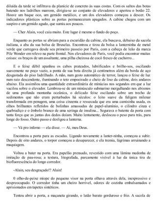 diluída da tarde se infiltrava da planície de concreto às suas costas. Com os saltos das botas
batendo nos ladrilhos marrons, dirigiu-se ao conjunto de elevadores e apertou o botão 22.
Houve um baque oco, um gemido metálico, e um dos elevadores começou a descer. Os
indicadores plásticos sobre as portas permaneceram apagados. A cabine chegou com um
suspiro e um gemido agudo, que sumiu aos poucos.
— Cher Alain, você caiu muito. Este lugar é mesmo o fundo do poço.
Enquanto as portas se abriam para a escuridão da cabine, ela buscava, debaixo da sacola
italiana, a aba da sua bolsa de Bruxelas. Encontrou e tirou da bolsa a lanterninha de metal
verde que carregava desde seu primeiro passeio por Paris, com a cabeça de leão da marca
Pile Wonder em relevo na parte frontal. Nos elevadores de Paris, você podia encontrar muitas
coisas: os braços de um assaltante, uma pilha cheirosa de cocô fresco de cachorro...
E o feixe débil apanhou os cabos prateados, lubrificados e brilho-sos, oscilando
suavemente no poço vazio, a ponta de sua bota direita já centímetros além da borda de aço
desgastada do piso ladrilhado. A mão, num gesto automático de terror, lançou o feixe de luz
num raio descendente, iluminando o teto empoeirado e cheio de lixo da cabine, dois andares
abaixo. Ela assimilou uma quantidade extraordinária de minúcias nos segundos em que a luz
vacilou sobre o elevador. Lembrou-se de um minúsculo submarino mergulhando nos abismos
de uma profunda montanha oceânica, o delicado feixe osciIando sobre um trecho de
sedimentos que não eram perturbados há séculos: o leito suave da fuligem milenar
transformada em penugem, uma coisa cinzenta e ressecada que era uma camisinha usada, os
olhos brilhantes refletidos de bolinhas amassadas de papel-alumínio, o cilindro cinza e
quebradiço e o êmbolo branco de uma seringa de insulina... Segurava o batente da porta com
tanta força que as juntas dos dedos doíam. Muito lentamente, deslocou o peso para trás, para
longe do fosso. Outro passo e desligou a lanterna.
— Vá pro inferno — ela disse. — Ai, meu Deus.
Encontrou a porta para as escadas. Ligando novamente a lanter-ninha, começou a subir.
Depois de oito andares, o torpor começou a desaparecer, e ela tremia, lágrimas arruinando a
maquiagem.
Voltou a bater na porta. Era papelão prensado, revestido com uma lâmina medonha de
imitação de pau-rosa; a textura, litografada, parcamente visível à luz da única tira de
biofluorescência do longo corredor.
-Alain, seu desgraçado!? Alain!
0 olho-de-peixe míope do pequeno visor na porta olhava através dela, inexpressivo e
despreocupado. O corredor tinha um cheiro horrível, odores de cozinha embalsamados e
aprisionados em tapetes sintéticos.
Tentou abrir a porta, a maçaneta girando, o latão barato gorduroso e frio. A sacola de
 