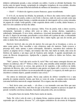 dinheiro subitamente pesada, a alça cortando seu ombro. A porta se abrindo facilmente. Um
trecho curto de tapete laranja, sarapintado de retângulos irregulares de rosa-salmão, décadas
de pó fundidos ali em uma trilha bem definida de milhares de moradores e visitantes.
— Alain? — O cheiro de cigarros escuros franceses, quase reconfortante.
E vê-lo ali, na mesma luz diluída, luz prateada, os blocos das outras torres todos iguais
além do retângulo da janela, contra o céu lívido e chuvoso, onde ele jazia curvado como uma
criança no horrendo tapete laranja, a espinha um ponto de interrogação sob as costas retesadas
da jaqueta de veludo verde-garrafa, a mão esquerda aberta sobre a orelha, dedos brancos, o
mais leve dos azulados na base das unhas.
Ajoelhando-se, ela tocou-lhe o pescoço. Sabia. Fora da janela, toda a chuva escorria,
eternamente. Apoiando a cabeça dele com as mãos, as pernas abertas, segurando-o,
embalando, balançando. O uivo triste, animalesco, irracional preenchendo o retângulo vazio
da sala. E, depois de um tempo, percebendo a coisa afiada sob a palma da mão, a extremidade
limpa e inoxidável de um pedaço de fio muito fino e muito rígido, que saía do ouvido, por
entre os dedos frios entreabertos.
Horrível, horrível, não era jeito de morrer; fez com que ela se levantasse, a raiva, as
mãos como garras. Para vasculhar a sala silenciosa onde ele morrera. Nada evocava a
presença dele, nada, apenas a pasta esfarrapada. Abrindo-a, encontrou dois cadernos de
espiral, as páginas novas e limpas, um romance não lido, mas muito na moda, uma caixa de
fósforos de madeira e um maço azul de Gauloise pela metade. A agenda encadernada em
couro da Browns desaparecera. Apalpou-lhe a jaqueta, enfiou os dedos nos bolsos, mas
desaparecera.
"Não", pensou, "você não teria escrito lá, teria? Mas você nunca conseguia decorar um
número ou endereço, não é?" V
oltou a olhar a sala, uma estranha calma tomando conta dela.
"V
ocê tinha que escrever as coisas, mas gostava de ter segredos, e não confiava na minha
caderneta da Browns, não; você encontrava uma garota em algum café e escrevia o número
dela em uma carteia de fósforos ou em um pedacinho de papel, e o esquecia, de modo que eu o
encontrava semanas depois, quando arrumava suas coisas."
Ela entrou no minúsculo quarto. Havia uma cadeira de dobrar vermelho-vivo e uma
prancha de espuma amarela, barata, que fazia as vezes de cama. A espuma estava marcada
com uma borboleta marrom de sangue menstrual. Ela a ergueu, mas não achou nada.
— V
ocê devia estar com medo — ela disse, a voz tremendo com uma fúria que nem
tentou entender, as mãos frias, mais frias do que as de Alain, enquanto as passava no papel de
parede vermelho com faixas douradas, buscando uma ponta solta, um esconderijo.
— Seu pobre burro de merda. Pobre burro morto de merda...
Nada. De volta à sala de estar e, de alguma forma, surpresa porque ele não se mexera;
esperando que ele pulasse, dissesse "oi", com alguns centímetros de um arame de brinquedo
 