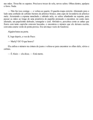 nas mãos. Tirou-lhe os sapatos. Precisava trocar de sola, novos saltos. Olhou dentro, apalpou
o forro. Nada.
— Não faz isso comigo — e voltou ao quarto. O guarda-roupa estreito. Afastando para o
lado uma confusão de cabides baratos de plástico branco, uma capa de lavanderia de plástico
mole. Arrastando a espuma manchada e subindo nela, os saltos afundando na espuma, para
passar as mãos ao longo de uma prateleira de papelão prensado e encontrar, no canto mais
afastado, um papelzinho dobrado, retangular e azul. Abrindo-o, percebeu como as unhas que
fizera com tanto capricho estavam lascadas, e encontrou o número que ele deixara escrito,
com uma caneta verde de ponta porosa. Era um maço vazio de Gauloise.
Alguém bateu na porta.
E, logo depois, a voz de Paco:
— Marly? Oi? O que houve?
Ela enfiou o número na cintura do jeans e voltou-se para encontrar os olhos dele, sérios e
calmos.
— É Alain — ela disse. — Está morto.
 
