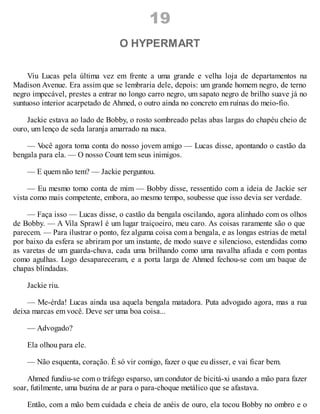 19
O HYPERMART
Viu Lucas pela última vez em frente a uma grande e velha loja de departamentos na
Madison Avenue. Era assim que se lembraria dele, depois: um grande homem negro, de terno
negro impecável, prestes a entrar no longo carro negro, um sapato negro de brilho suave já no
suntuoso interior acarpetado de Ahmed, o outro ainda no concreto em ruínas do meio-fio.
Jackie estava ao lado de Bobby, o rosto sombreado pelas abas largas do chapéu cheio de
ouro, um lenço de seda laranja amarrado na nuca.
— V
ocê agora toma conta do nosso jovem amigo — Lucas disse, apontando o castão da
bengala para ela. — O nosso Count tem seus inimigos.
— E quem não tem? — Jackie perguntou.
— Eu mesmo tomo conta de mim — Bobby disse, ressentido com a ideia de Jackie ser
vista como mais competente, embora, ao mesmo tempo, soubesse que isso devia ser verdade.
— Faça isso — Lucas disse, o castão da bengala oscilando, agora alinhado com os olhos
de Bobby. — A Vila Sprawl é um lugar traiçoeiro, meu caro. As coisas raramente são o que
parecem. — Para ilustrar o ponto, fez alguma coisa com a bengala, e as longas estrias de metal
por baixo da esfera se abriram por um instante, de modo suave e silencioso, estendidas como
as varetas de um guarda-chuva, cada uma brilhando como uma navalha afiada e com pontas
como agulhas. Logo desapareceram, e a porta larga de Ahmed fechou-se com um baque de
chapas blindadas.
Jackie riu.
— Me-érda! Lucas ainda usa aquela bengala matadora. Puta advogado agora, mas a rua
deixa marcas em você. Deve ser uma boa coisa...
— Advogado?
Ela olhou para ele.
— Não esquenta, coração. É só vir comigo, fazer o que eu disser, e vai ficar bem.
Ahmed fundiu-se com o tráfego esparso, um condutor de bicitá-xi usando a mão para fazer
soar, futilmente, uma buzina de ar para o para-choque metálico que se afastava.
Então, com a mão bem cuidada e cheia de anéis de ouro, ela tocou Bobby no ombro e o
 