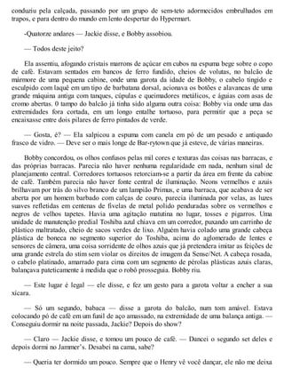 conduziu pela calçada, passando por um grupo de sem-teto adormecidos embrulhados em
trapos, e para dentro do mundo em lento despertar do Hypermart.
-Quatorze andares — Jackie disse, e Bobby assobiou.
— Todos deste jeito?
Ela assentiu, afogando cristais marrons de açúcar em cubos na espuma bege sobre o copo
de café. Estavam sentados em bancos de ferro fundido, cheios de volutas, no balcão de
mármore de uma pequena cabine, onde uma garota da idade de Bobby, o cabelo tingido e
esculpido com laquê em um tipo de barbatana dorsal, acionava os botões e alavancas de uma
grande máquina antiga com tanques, cúpulas e queimadores metálicos, e águias com asas de
cromo abertas. 0 tampo do balcão já tinha sido alguma outra coisa: Bobby via onde uma das
extremidades fora cortada, em um longo entalhe tortuoso, para permitir que a peça se
encaixasse entre dois pilares de ferro pintados de verde.
— Gosta, é? — Ela salpicou a espuma com canela em pó de um pesado e antiquado
frasco de vidro. — Deve ser o mais longe de Bar-rytown que já esteve, de várias maneiras.
Bobby concordou, os olhos confusos pelas mil cores e texturas das coisas nas barracas, e
das próprias barracas. Parecia não haver nenhuma regularidade em nada, nenhum sinal de
planejamento central. Corredores tortuosos retorciam-se a partir da área em frente da cabine
de café. Também parecia não haver fonte central de iluminação. Neons vermelhos e azuis
brilhavam por trás do silvo branco de um lampião Primus, e uma barraca, que acabava de ser
aberta por um homem barbado com calças de couro, parecia iluminada por velas, as luzes
suaves refletidas em centenas de fivelas de metal polido penduradas sobre os vermelhos e
negros de velhos tapetes. Havia uma agitação matutina no lugar, tosses e pigarros. Uma
unidade de manutenção predial Toshiba azul chiava em um corredor, puxando um carrinho de
plástico maltratado, cheio de sacos verdes de lixo. Alguém havia colado uma grande cabeça
plástica de boneca no segmento superior do Toshiba, acima do aglomerado de lentes e
sensores de câmera, uma coisa sorridente de olhos azuis que já pretendera imitar as feições de
uma grande estrela do stim sem violar os direitos de imagem da Sense/Net. A cabeça rosada,
o cabelo platinado, amarrado para cima com um segmento de pérolas plásticas azuis claras,
balançava pateticamente à medida que o robô prosseguia. Bobby riu.
— Este lugar é legal — ele disse, e fez um gesto para a garota voltar a encher a sua
xícara.
— Só um segundo, babaca — disse a garota do balcão, num tom amável. Estava
colocando pó de café em um funil de aço amassado, na extremidade de uma balança antiga. —
Conseguiu dormir na noite passada, Jackie? Depois do show?
— Claro — Jackie disse, e tomou um pouco de café. — Dancei o segundo set deles e
depois dormi no Jammer’s. Desabei na cama, sabe?
— Queria ter dormido um pouco. Sempre que o Henry vê você dançar, ele não me deixa
 