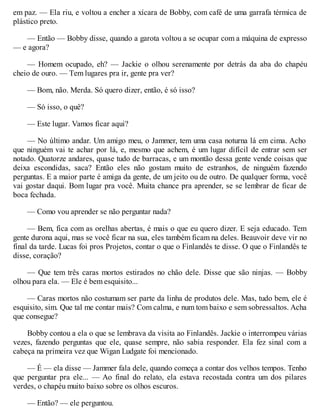 em paz. — Ela riu, e voltou a encher a xícara de Bobby, com café de uma garrafa térmica de
plástico preto.
— Então — Bobby disse, quando a garota voltou a se ocupar com a máquina de expresso
— e agora?
— Homem ocupado, eh? — Jackie o olhou serenamente por detrás da aba do chapéu
cheio de ouro. — Tem lugares pra ir, gente pra ver?
— Bom, não. Merda. Só quero dizer, então, é só isso?
— Só isso, o quê?
— Este lugar. Vamos ficar aqui?
— No último andar. Um amigo meu, o Jammer, tem uma casa noturna lá em cima. Acho
que ninguém vai te achar por lá, e, mesmo que achem, é um lugar difícil de entrar sem ser
notado. Quatorze andares, quase tudo de barracas, e um montão dessa gente vende coisas que
deixa escondidas, saca? Então eles não gostam muito de estranhos, de ninguém fazendo
perguntas. E a maior parte é amiga da gente, de um jeito ou de outro. De qualquer forma, você
vai gostar daqui. Bom lugar pra você. Muita chance pra aprender, se se lembrar de ficar de
boca fechada.
— Como vou aprender se não perguntar nada?
— Bem, fica com as orelhas abertas, é mais o que eu quero dizer. E seja educado. Tem
gente durona aqui, mas se você ficar na sua, eles também ficam na deles. Beauvoir deve vir no
final da tarde. Lucas foi pros Projetos, contar o que o Finlandês te disse. O que o Finlandês te
disse, coração?
— Que tem três caras mortos estirados no chão dele. Disse que são ninjas. — Bobby
olhou para ela. — Ele é bem esquisito...
— Caras mortos não costumam ser parte da linha de produtos dele. Mas, tudo bem, ele é
esquisito, sim. Que tal me contar mais? Com calma, e num tom baixo e sem sobressaltos. Acha
que consegue?
Bobby contou a ela o que se lembrava da visita ao Finlandês. Jackie o interrompeu várias
vezes, fazendo perguntas que ele, quase sempre, não sabia responder. Ela fez sinal com a
cabeça na primeira vez que Wigan Ludgate foi mencionado.
— É — ela disse — Jammer fala dele, quando começa a contar dos velhos tempos. Tenho
que perguntar pra ele... — Ao final do relato, ela estava recostada contra um dos pilares
verdes, o chapéu muito baixo sobre os olhos escuros.
— Então? — ele perguntou.
 