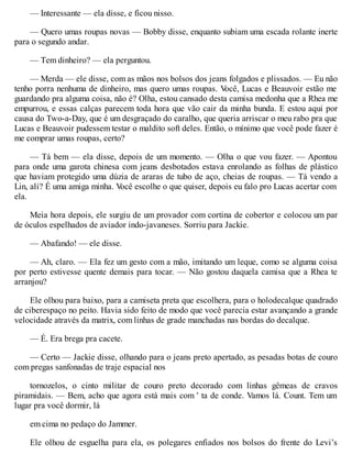 — Interessante — ela disse, e ficou nisso.
— Quero umas roupas novas — Bobby disse, enquanto subiam uma escada rolante inerte
para o segundo andar.
— Tem dinheiro? — ela perguntou.
— Merda — ele disse, com as mãos nos bolsos dos jeans folgados e plissados. — Eu não
tenho porra nenhuma de dinheiro, mas quero umas roupas. V
ocê, Lucas e Beauvoir estão me
guardando pra alguma coisa, não é? Olha, estou cansado desta camisa medonha que a Rhea me
empurrou, e essas calças parecem toda hora que vão cair da minha bunda. E estou aqui por
causa do Two-a-Day, que é um desgraçado do caralho, que queria arriscar o meu rabo pra que
Lucas e Beauvoir pudessem testar o maldito soft deles. Então, o mínimo que você pode fazer é
me comprar umas roupas, certo?
— Tá bem — ela disse, depois de um momento. — Olha o que vou fazer. — Apontou
para onde uma garota chinesa com jeans desbotados estava enrolando as folhas de plástico
que haviam protegido uma dúzia de araras de tubo de aço, cheias de roupas. — Tá vendo a
Lin, ali? É uma amiga minha. V
ocê escolhe o que quiser, depois eu falo pro Lucas acertar com
ela.
Meia hora depois, ele surgiu de um provador com cortina de cobertor e colocou um par
de óculos espelhados de aviador indo-javaneses. Sorriu para Jackie.
— Abafando! — ele disse.
— Ah, claro. — Ela fez um gesto com a mão, imitando um leque, como se alguma coisa
por perto estivesse quente demais para tocar. — Não gostou daquela camisa que a Rhea te
arranjou?
Ele olhou para baixo, para a camiseta preta que escolhera, para o holodecalque quadrado
de ciberespaço no peito. Havia sido feito de modo que você parecia estar avançando a grande
velocidade através da matrix, com linhas de grade manchadas nas bordas do decalque.
— É. Era brega pra cacete.
— Certo — Jackie disse, olhando para o jeans preto apertado, as pesadas botas de couro
com pregas sanfonadas de traje espacial nos
tornozelos, o cinto militar de couro preto decorado com linhas gêmeas de cravos
piramidais. — Bem, acho que agora está mais com ' ta de conde. Vamos lá. Count. Tem um
lugar pra você dormir, lá
em cima no pedaço do Jammer.
Ele olhou de esguelha para ela, os polegares enfiados nos bolsos do frente do Levi’s
 