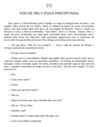 20
VOO DE ORLY (FUGA PRECIPITADA)
Paco guiou o Citroén-Dornier pelos Champs, ao longo da margem norte do Sena e, em
seguida, subiu através de Les Halles. Marly se afundou no banco de couro incrivelmente
macio, com uma costura mais bela que a de sua jaqueta de Bruxelas. Forçou a mente em
direção ao vazio, à falta de sentimentos. "Seja olhos", disse a si mesma. "Apenas olhos, o
corpo um peso comprimido por igual pela velocidade deste carro obscenamente caro."
Zuniram pela Praça des Innocents, onde prostitutas negociavam com os motoristas de
hovercrafts de carga em bleu de travail. Paco dirigia sem esforço pelas ruas estreitas.
— Por que disse: "Não faz isso comigo"? — Tirou a mão do console de direção e
corrigiu a posição de seu ponto de ouvido.
— Por que estava escutando?
— Porque esse é o meu trabalho. Mandei uma mulher subir na torre oposta à dele, para o
vigésimo segundo andar, com um microfone parabólico. O telefone no apartamento estava
desligado, senão o teríamos usado. Ela subiu, arrombou uma unidade vaga do lado oeste da
torre, e apontou o microfone em tempo de ouvir você dizer: "Não faz isso comigo". E vocês
estavam sós?
— Sim.
— E ele estava morto?
— Estava.
— Então, por que disse aquilo?
— Não sei.
— Quem você achou que estava fazendo algo com você?
— Não sei. Talvez Alain.
— Fazendo o quê?
— Estando morto? Complicando tudo? Me diga você.
— Você é uma mulher complicada.
 