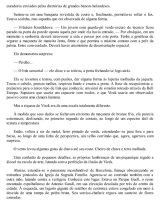 curadores enviados pelas diretórias de grandes bancos holandeses.
Sentou-se em uma banqueta revestida de couro e, finalmente, permitiu-se soltar o fax.
Estava sozinha, mas supunha que era observada de alguma forma.
— Frãulein Krushkhova. — Um jovem com guarda-pó verde-escuro de técnico ficou
parado na porta da parede oposta àquela por onde ela havia entrado. — Por obséquio, em um
momento a senhorita deverá atravessar a sala e passar por esta porta. Tenha a gentileza de
segurar a maçaneta de maneira lenta, firme e que permita o máximo contato com a pele da
palma. Entre com cuidado. Deverá haver um mínimo de desorientação espacial.
Ela demonstrou surpresa:
— Perdão...
— O link sensorial — ele disse e se retirou, a porta fechando-se logo atrás.
Ela se levantou e tentou, com puxões, dar alguma forma às lapelas molhadas da jaqueta.
Tocou o cabelo, pensou melhor, respirou fundo e cruzou a porta. A frase da recepcionista a
preparara para o único tipo de link que conhecia: um sinal de simstim roteado através da Bell
Europa. Supusera que usaria um capacete com trodos, e que Virek usaria um observador
passivo como uma câmera humana.
Mas a riqueza de Virek era de uma escala totalmente diferente.
À medida que seus dedos se fechavam em torno da maçaneta de bronze frio, ela parecia
estremecer, deslizando, no primeiro segundo de contato, ao longo de um espectro tátil de
textura e temperatura.
Então, voltou a ser de metal, ferro pintado de verde, estendendo--se para fora e para
baixo, ao longo de uma linha de perspectiva, um velho corrimão que, agora, agarrava com
surpresa.
O vento levou algumas gotas de chuva até seu rosto. Cheiro de chuva e terra molhada.
Uma confusão de pequenos detalhes, as próprias lembranças de um piquenique regado a
álcool na escola de arte, lutando com a perfeição da ilusão de Virek.
Abaixo, estendia-se o panorama inconfundível de Barcelona, fumaça obscurecendo os
estranhos pináculos da Igreja da Sagrada Família. Agarrou-se ao corrimão também com a
outra mão, lutando contra a vertigem. Conhecia este lugar. Estava no Parque Guell, o reino
encantado espalhafatoso de Antonio Gaudi, em sua elevação desolada por trás do centro da
cidade. À esquerda, um lagarto gigante de retalhos de cerâmica estava congelado em meio à
descida de uma rampa de pedra bruta. Seu sorriso-chafariz regava um canteiro de flores
cansadas.
 