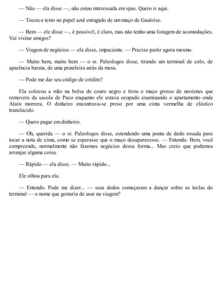 — Não — ela disse —, não estou interessada em spas. Quero ir aqui.
— Tocou o texto no papel azul enrugado de um maço de Gauloise.
— Bem — ele disse —, é possível, é claro, mas não tenho uma listagem de acomodações.
Vai visitar amigos?
— Viagem de negócios — ela disse, impaciente. — Preciso partir agora mesmo.
— Muito bem, muito bem — o sr. Paleologos disse, tirando um terminal de colo, de
aparência barata, de uma prateleira atrás da mesa.
— Pode me dar seu código de crédito?
Ela colocou a mão na bolsa de couro negro e tirou o maço grosso de neoienes que
removera da sacola de Paco enquanto ele estava ocupado examinando o apartamento onde
Alain morrera. O dinheiro encontrava-se preso por uma cinta vermelha de elástico
translúcido.
— Quero pagar em dinheiro.
— Oh, querida — o sr. Paleologos disse, estendendo uma ponta de dedo rosada para
tocar a nota de cima, como se esperasse que o maço desaparecesse. — Entendo. Bem, você
compreende, normalmente não fazemos negócios dessa forma... Mas creio que podemos
arranjar alguma coisa.
— Rápido — ela disse. — Muito rápido...
Ele olhou para ela.
— Entendo. Pode me dizer... — seus dedos começaram a dançar sobre as teclas do
terminal — o nome que gostaria de usar na viagem?
 