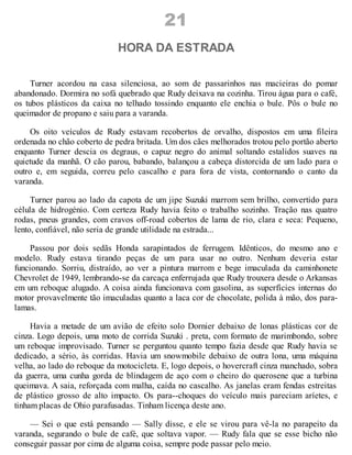 21
HORA DA ESTRADA
Turner acordou na casa silenciosa, ao som de passarinhos nas macieiras do pomar
abandonado. Dormira no sofá quebrado que Rudy deixava na cozinha. Tirou água para o café,
os tubos plásticos da caixa no telhado tossindo enquanto ele enchia o bule. Pôs o bule no
queimador de propano e saiu para a varanda.
Os oito veículos de Rudy estavam recobertos de orvalho, dispostos em uma fileira
ordenada no chão coberto de pedra britada. Um dos cães melhorados trotou pelo portão aberto
enquanto Turner descia os degraus, o capuz negro do animal soltando estalidos suaves na
quietude da manhã. O cão parou, babando, balançou a cabeça distorcida de um lado para o
outro e, em seguida, correu pelo cascalho e para fora de vista, contornando o canto da
varanda.
Turner parou ao lado da capota de um jipe Suzuki marrom sem brilho, convertido para
célula de hidrogénio. Com certeza Rudy havia feito o trabalho sozinho. Tração nas quatro
rodas, pneus grandes, com cravos off-road cobertos de lama de rio, clara e seca: Pequeno,
lento, confiável, não seria de grande utilidade na estrada...
Passou por dois sedãs Honda sarapintados de ferrugem. Idênticos, do mesmo ano e
modelo. Rudy estava tirando peças de um para usar no outro. Nenhum deveria estar
funcionando. Sorriu, distraído, ao ver a pintura marrom e bege imaculada da caminhonete
Chevrolet de 1949, lembrando-se da carcaça enferrujada que Rudy trouxera desde o Arkansas
em um reboque alugado. A coisa ainda funcionava com gasolina, as superfícies internas do
motor provavelmente tão imaculadas quanto a laca cor de chocolate, polida à mão, dos para-
lamas.
Havia a metade de um avião de efeito solo Dornier debaixo de lonas plásticas cor de
cinza. Logo depois, uma moto de corrida Suzuki . preta, com formato de marimbondo, sobre
um reboque improvisado. Turner se perguntou quanto tempo fazia desde que Rudy havia se
dedicado, a sério, às corridas. Havia um snowmobile debaixo de outra lona, uma máquina
velha, ao lado do reboque da motocicleta. E, logo depois, o hovercraft cinza manchado, sobra
da guerra, uma cunha gorda de blindagem de aço com o cheiro do querosene que a turbina
queimava. A saia, reforçada com malha, caída no cascalho. As janelas eram fendas estreitas
de plástico grosso de alto impacto. Os para--choques do veículo mais pareciam aríetes, e
tinham placas de Ohio parafusadas. Tinham licença deste ano.
— Sei o que está pensando — Sally disse, e ele se virou para vê-la no parapeito da
varanda, segurando o bule de café, que soltava vapor. — Rudy fala que se esse bicho não
conseguir passar por cima de alguma coisa, sempre pode passar pelo meio.
 