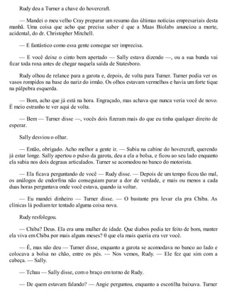 Rudy deu a Turner a chave do hovercraft.
— Mandei o meu velho Cray preparar um resumo das últimas notícias empresariais desta
manhã. Uma coisa que acho que precisa saber é que a Maas Biolabs anunciou a morte,
acidental, do dr. Christopher Mitchell.
— E fantástico como essa gente consegue ser imprecisa.
— E você deixe o cinto bem apertado — Sally estava dizendo —, ou a sua bunda vai
ficar toda roxa antes de chegar naquela saída de Statesboro.
Rudy olhou de relance para a garota e, depois, de volta para Turner. Turner podia ver os
vasos rompidos na base do nariz do irmão. Os olhos estavam vermelhos e havia um forte tique
na pálpebra esquerda.
— Bom, acho que já está na hora. Engraçado, mas achava que nunca veria você de novo.
É meio estranho te ver aqui de volta.
— Bem — Turner disse —, vocês dois fizeram mais do que eu tinha qualquer direito de
esperar.
Sally desviou o olhar.
— Então, obrigado. Acho melhor a gente ir. — Subiu na cabine do hovercraft, querendo
já estar longe. Sally apertou o pulso da garota, deu a ela a bolsa, e ficou ao seu lado enquanto
ela subia nos dois degraus articulados. Turner se acomodou no banco do motorista.
— Ela ficava perguntando de você — Rudy disse. — Depois de um tempo ficou tão mal,
os análogos de endorfina não conseguiam parar a dor de verdade, e mais ou menos a cada
duas horas perguntava onde você estava, quando ia voltar.
— Eu mandei dinheiro — Turner disse. — O bastante pra levar ela pra Chiba. As
clínicas lá podiam ter tentado alguma coisa nova.
Rudy resfolegou.
— Chiba? Deus. Ela era uma mulher de idade. Que diabos podia ter feito de bom, manter
ela viva em Chiba por mais alguns meses? 0 que ela mais queria era ver você.
— Ê, mas não deu — Turner disse, enquanto a garota se acomodava no banco ao lado e
colocava a bolsa no chão, entre os pés. — Nos vemos, Rudy. — Ele fez que sim com a
cabeça. — Sally.
— Tchau — Sally disse, com o braço em torno de Rudy.
— De quem estavam falando? — Angie perguntou, enquanto a escotilha baixava. Turner
 