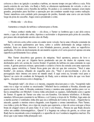 colocou a chave na ignição e acendeu a turbina, ao mesmo tempo em que inflava a saia. Pela
janela estreita do seu lado, viu Rudy e Sally se afastarem rapidamente do veículo, o cão se
encolhendo e latindo com o barulho da turbina. Os pedais e os controles manuais eram muito
grandes, projetados para facilitar a operação por um condutor usando traje contra radiação.
Turner manobrou com cuidado pela passagem do portão, fazendo uma curva em um trecho
largo da pista de cascalho. Angie estava prendendo o cinto.
— Minha mãe — ele disse.
Aumentou a rotação da turbina e saltaram para a frente.
— Nunca conheci minha mãe — ela disse, e Turner se lembrou que o pai dela estava
morto, e que ela ainda não sabia. Apertou o acelerador e dispararam pela pista de cascalho,
por pouco não atropelando um dos cães de Rudy.
Sally estivera certa sobre como era andar neste veículo: havia uma vibração constante da
turbina. A noventa quilómetros por hora, sobre o asfalto deformado da antiga rodovia
estadual, fazia os dentes baterem. A saia blindada passava, pesada, sobre as superfícies
quebradas. O efeito de deslizamento de um modelo esporte civil seria possível apenas em uma
superfície perfeitamente lisa e plana.
Mas Turner descobriu que gostava da máquina. V
ocê apontava, puxava de leve o
acelerador e saía por aí. Alguém havia pendurado um par de dados de espuma rosa,
desbotados pelo sol, acima da viseira frontal. O gemido da turbina era uma constante às suas
costas. A garota pareceu relaxar, apreciando o cenário à beira da estrada com uma expressão
ausente, quase satisfeita, e Turner ficou grato por não ter que dar conversa. "V
ocê é uma
bomba", ele pensou, olhando de esguelha para ela. "V
ocê é provavelmente o alvo da
perseguição mais intensa em curso no mundo atual. E aqui estou eu, levando você para o
Sprawl no carro de combate de brinquedo de Rudy, sem a mínima ideia do que vou fazer
agora... Ou quem arrasou com o shopping..."
"Recapitule tudo", ele disse a si mesmo, enquanto desciam para o vale, "recapitule tudo
outra vez e algo vai acabar se encaixando." Mitchell havia contatado a Hosaka, dizendo que
queria trocar de lado. A Hosaka contratou Conroy e montou uma equipe médica para ver se
havia armadilhas em Mitchell. Conroy tinha articulado as equipes, trabalhando com o agente
de Turner. O agente de Turner era uma voz em Genebra. Um número telefónico. A Hosaka
mandara Allison para examiná-lo no México, e aí Conroy o tirara de lá. Webber, logo antes de
a merda acertar o ventilador, tinha dito que era a infiltrada de Conroy no local... Alguém havia
atacado, quando a menina estava chegando, com foguetes e armas automáticas. Para Turner,
isso tinha o jeito da Maas: era o tipo de reação que esperaria, o tipo de coisa com que a força
bruta de aluguel estava ali para lidar. E aí veio o céu branco... Pensou no que Rudy dissera
sobre um canhão eletromagnético... Quem? E a bagunça na cabeça da garota, as coisas que
Rudy havia encontrado com o tomógrafo e o aparelho de res-I sonância magnética nuclear. Ela
disse que o pai nunca tinha planejado sair.
 