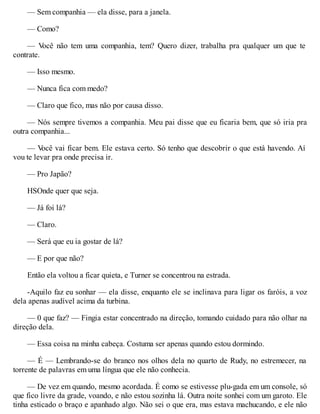 — Sem companhia — ela disse, para a janela.
— Como?
— V
ocê não tem uma companhia, tem? Quero dizer, trabalha pra qualquer um que te
contrate.
— Isso mesmo.
— Nunca fica com medo?
— Claro que fico, mas não por causa disso.
— Nós sempre tivemos a companhia. Meu pai disse que eu ficaria bem, que só iria pra
outra companhia...
— V
ocê vai ficar bem. Ele estava certo. Só tenho que descobrir o que está havendo. Aí
vou te levar pra onde precisa ir.
— Pro Japão?
HSOnde quer que seja.
— Já foi lá?
— Claro.
— Será que eu ia gostar de lá?
— E por que não?
Então ela voltou a ficar quieta, e Turner se concentrou na estrada.
-Aquilo faz eu sonhar — ela disse, enquanto ele se inclinava para ligar os faróis, a voz
dela apenas audível acima da turbina.
— 0 que faz? — Fingia estar concentrado na direção, tomando cuidado para não olhar na
direção dela.
— Essa coisa na minha cabeça. Costuma ser apenas quando estou dormindo.
— É — Lembrando-se do branco nos olhos dela no quarto de Rudy, no estremecer, na
torrente de palavras em uma língua que ele não conhecia.
— De vez em quando, mesmo acordada. É como se estivesse plu-gada em um console, só
que fico livre da grade, voando, e não estou sozinha lá. Outra noite sonhei com um garoto. Ele
tinha esticado o braço e apanhado algo. Não sei o que era, mas estava machucando, e ele não
 