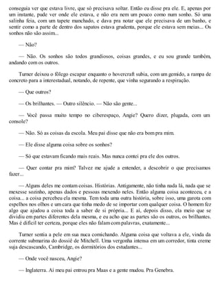 conseguia ver que estava livre, que só precisava soltar. Então eu disse pra ele. E, apenas por
um instante, pude ver onde ele estava, e não era nem um pouco como num sonho. Só uma
salinha feia, com um tapete manchado, e dava pra notar que ele precisava de um banho, e
sentir como a parte de dentro dos sapatos estava grudenta, porque ele estava sem meias... Os
sonhos não são assim...
— Não?
— Não. Os sonhos são todos grandiosos, coisas grandes, e eu sou grande também,
andando com os outros.
Turner deixou o fôlego escapar enquanto o hovercraft subia, com um gemido, a rampa de
concreto para a interestadual, notando, de repente, que vinha segurando a respiração.
— Que outros?
— Os brilhantes. — Outro silêncio. — Não são gente...
— V
ocê passa muito tempo no ciberespaço, Angie? Quero dizer, plugada, com um
console?
— Não. Só as coisas da escola. Meu pai disse que não era bom pra mim.
— Ele disse alguma coisa sobre os sonhos?
— Só que estavam ficando mais reais. Mas nunca contei pra ele dos outros.
— Quer contar pra mim? Talvez me ajude a entender, a descobrir o que precisamos
fazer...
— Alguns deles me contam coisas. Histórias. Antigamente, não tinha nada lá, nada que se
mexesse sozinho, apenas dados e pessoas mexendo neles. Então alguma coisa aconteceu, e a
coisa... a coisa percebeu ela mesma. Tem toda uma outra história, sobre isso, uma garota com
espelhos nos olhos e um cara que tinha medo de se importar com qualquer coisa. O homem fez
algo que ajudou a coisa toda a saber de si própria... E aí, depois disso, ela meio que se
dividiu em partes diferentes dela mesma, e eu acho que as partes são os outros, os brilhantes.
Mas é difícil ter certeza, porque eles não falam com palavras, exatamente...
Turner sentia a pele em sua nuca comichando. Alguma coisa que voltava a ele, vinda da
corrente submarina do dossiê de Mitchell. Uma vergonha intensa em um corredor, tinta creme
suja descascando, Cambridge, os dormitórios dos estudantes...
— Onde você nasceu, Angie?
— Inglaterra. Aí meu pai entrou pra Maas e a gente mudou. Pra Genebra.
 