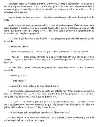 Em algum ponto da Virgínia ele parou o hovercraft sobre o acostamento de cascalho e
entrou num pasto abandonado, o pó do verão seco girando às suas costas enquanto dobrava à
esquerda e parava entre alguns pinheiros. A turbina se apagou à medida que o hovercraft se
assentava sobre sua saia.
-Agora é uma boa hora pra comer — ele disse, estendendo a mão para a bolsa de lona de
Sally.
Angie soltou o cinto de segurança e abriu o zíper do moletom preto. Debaixo, vestia uma
coisa apertada e branca, com a pele juvenil, bronzeada e macia, aparecendo na gola cavada
acima dos jovens seios. Ela pegou a bolsa das mãos dele e começou a desembrulhar os
sanduíches que Sally havia preparado.
— 0 que é que há com o seu irmão? — ela perguntou, passando-lhe metade de um
sanduíche.
— 0 que quer dizer?
— Bem, tem alguma coisa... Sally disse que ele bebe o tempo todo. Ele não é feliz?
— Não sei — Turner disse, curvando-se e se torcendo para aliviar a dor no pescoço e
ombros. — Quero dizer, acho que não, mas não sei exatamente por quê. Às vezes, as pessoas
encalham.
— Quer dizer, quando não têm companhias pra tomar conta delas? ~ Ela mordeu o
sanduíche.
Ele olhou para ela.
— Tá me tirando?
Ela concordou com a cabeça, de boca cheia. Engoliu.
I Um pouquinho. Sei que um monte de gente não trabalha pra ; Maas. Nunca trabalharam e
nunca vão trabalhar. V
ocê é um, o seu I irmão é outro. Mas era uma pergunta a sério. Eu meio
que gostei do , Rudy, sabia? Mas é que ele parecia tão...
— Maluco — ele terminou para ela, com o sanduíche ainda na mão. — Encalhado. Acho
que o problema é que, às vezes, tem um salto que i algumas pessoas têm que dar, e se elas não
pulam, aí ficam bem encalhadas. E Rudy nunca fez isso.
— Como o meu pai, querendo me tirar da Maas? Isso é um salto?
— Não. Alguns saltos você tem que decidir por si mesmo. Apenas entender que tem algo
melhor esperando por você em outro lugar...
 