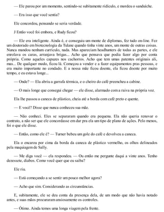 — Ele parou por um momento, sentindo-se subitamente ridículo, e mordeu o sanduíche.
— Era isso que você sentia?
Ele concordou, pensando se seria verdade.
J Então você foi embora, e Rudy ficou?
— Ele era inteligente. Ainda é, e conseguiu um monte de diplomas, fez tudo on-line. Fez
um doutorado em biotecnologia da Tulane quando tinha vinte anos, um monte de outras coisas.
Nunca mandou nenhum currículo, nada. Mas apareciam headhunters de todas as partes, e ele
enrolava os caras, arranjava brigas... Acho que pensava que podia fazer algo por conta
própria. Como aqueles capuzes nos cachorros. Acho que tem umas patentes originais ali,
mas... De qualquer modo, ficou lá. Começou a vender e a fazer equipamentos pras pessoas, e
era muito importante no condado. E a nossa mãe ficou doente, ela ficou doente por muito
tempo, e eu estava longe...
— Onde? — Ela abriu a garrafa térmica, e o cheiro do café preencheu a cabine.
— O mais longe que consegui chegar — ele disse, alarmado com a raiva na própria voz.
Ela lhe passou a caneca de plástico, cheia até a borda com café preto e quente.
— E você? Disse que nunca conheceu sua mãe.
— Não conheci. Eles se separaram quando era pequena. Ela não queria renovar o
contrato, a não ser que ele concordasse em dar pra ela um tipo de plano de ações. Pelo menos,
foi o que ele disse.
— Então, como ele é? — Turner bebeu um gole do café e devolveu a caneca.
Ela o encarou por cima da borda da caneca de plástico vermelho, os olhos delineados
pela maquiagem de Sally.
— Me diga você — ela respondeu. — Ou então me pergunte daqui a vinte anos. Tenho
dezessete, diabos. Como você quer que eu saiba?
Ele riu.
— Está começando a se sentir um pouco melhor agora?
— Acho que sim. Considerando as circunstâncias.
E, subitamente, ele se deu conta da presença dela, de um modo que não havia notado
antes, e suas mãos procuraram ansiosamente os controles.
— Ótimo. Ainda temos uma longa viagem pela frente.
 