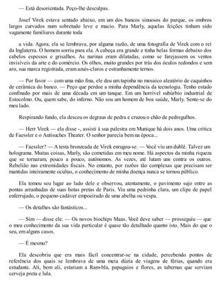 — Está desorientada. Peço-lhe desculpas.
Josef Virek estava sentado abaixo, em um dos bancos sinuosos do parque, os ombros
largos curvados num sobretudo leve e macio. Para Marly, aquelas feições tinham sido
vagamente familiares durante toda
a vida. Agora, ela se lembrava, por alguma razão, de uma fotografia de Virek com o rei
da Inglaterra. O homem sorriu para ela. A cabeça era grande e tinha belas formas debaixo dos
cabelos espessos e grisalhos. As narinas eram dilatadas, como se farejassem os ventos
invisíveis da arte e do comércio. Os olhos, muito grandes por trás dos óculos redondos e sem
aro, sua marca registrada, eram azuis-claros e estranhamente ternos.
— Por favor — com uma mão fina, ele deu um tapinha no mosaico aleatório de caquinhos
de cerâmica do banco. — Peço que perdoe a minha dependência da tecnologia. Tenho estado
confinado por mais de uma década em um tanque. Em um horrível subúrbio industrial de
Estocolmo. Ou, quem sabe, do inferno. Não sou um homem de boa saúde, Marly. Sente-se do
meu lado.
Respirando fundo, ela desceu os degraus de pedra e cruzou o chão de pedregulhos.
— Herr Virek — ela disse -, assisti à sua palestra em Munique há dois anos. Uma crítica
de Faessler e o Autisuches Theater. O senhor parecia bem na época...
— Faessler? — A testa bronzeada de Virek enrugou-se. — V
ocê viu um dublê. Talvez um
holograma. Muitas coisas, Marly, são cometidas em meu nome. Há aspectos da minha riqueza
que se tornaram, pouco a pouco, autónomos. As vezes, até lutam uns contra os outros.
Rebelião nas extremidades fiscais. No entanto, por razões tão complexas que precisam ser
mantidas inteiramente ocultas, o conhecimento de minha doença nunca se tornou público.
Ela tomou seu lugar ao lado dele e observou, atentamente, o pavimento sujo entre as
pontas arranhadas de suas botas pretas de Paris. Viu uma pedrinha clara, um clipe de papel
enferrujado, o pequeno cadáver empoeirado de uma abelha ou vespa.
— Os detalhes são fantásticos...
— Sim — disse ele. — Os novos biochips Maas. V
ocê deve saber — prosseguiu — que
o meu conhecimento da sua vida particular é quase tão detalhado quanto isto. Mais do que o
seu, em alguns casos.
— É mesmo?
Ela descobriu que era mais fácil concentrar-se na cidade, percebendo pontos de
referência dos quais se lembrava de uma meia dúzia de viagens de férias, quando era
estudante. Ali, bem ali, estariam a Ram-bla, papagaios e flores, as tabernas que serviam
cerveja preta e lula.
 