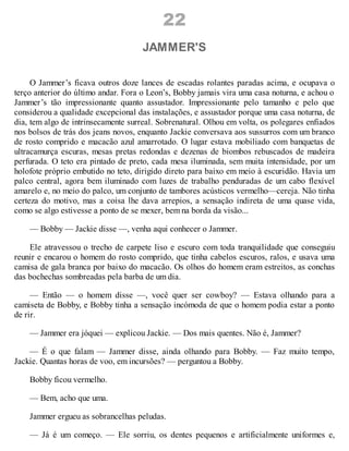 22
JAMMER'S
O Jammer’s ficava outros doze lances de escadas rolantes paradas acima, e ocupava o
terço anterior do último andar. Fora o Leon’s, Bobby jamais vira uma casa noturna, e achou o
Jammer’s tão impressionante quanto assustador. Impressionante pelo tamanho e pelo que
considerou a qualidade excepcional das instalações, e assustador porque uma casa noturna, de
dia, tem algo de intrinsecamente surreal. Sobrenatural. Olhou em volta, os polegares enfiados
nos bolsos de trás dos jeans novos, enquanto Jackie conversava aos sussurros com um branco
de rosto comprido e macacão azul amarrotado. O lugar estava mobiliado com banquetas de
ultracamurça escuras, mesas pretas redondas e dezenas de biombos rebuscados de madeira
perfurada. O teto era pintado de preto, cada mesa iluminada, sem muita intensidade, por um
holofote próprio embutido no teto, dirigido direto para baixo em meio à escuridão. Havia um
palco central, agora bem iluminado com luzes de trabalho penduradas de um cabo flexível
amarelo e, no meio do palco, um conjunto de tambores acústicos vermelho—cereja. Não tinha
certeza do motivo, mas a coisa lhe dava arrepios, a sensação indireta de uma quase vida,
como se algo estivesse a ponto de se mexer, bem na borda da visão...
— Bobby — Jackie disse —, venha aqui conhecer o Jammer.
Ele atravessou o trecho de carpete liso e escuro com toda tranquilidade que conseguiu
reunir e encarou o homem do rosto comprido, que tinha cabelos escuros, ralos, e usava uma
camisa de gala branca por baixo do macacão. Os olhos do homem eram estreitos, as conchas
das bochechas sombreadas pela barba de um dia.
— Então — o homem disse —, você quer ser cowboy? — Estava olhando para a
camiseta de Bobby, e Bobby tinha a sensação incómoda de que o homem podia estar a ponto
de rir.
— Jammer era jóquei — explicou Jackie. — Dos mais quentes. Não é, Jammer?
— É o que falam — Jammer disse, ainda olhando para Bobby. — Faz muito tempo,
Jackie. Quantas horas de voo, em incursões? — perguntou a Bobby.
Bobby ficou vermelho.
— Bem, acho que uma.
Jammer ergueu as sobrancelhas peludas.
— Já é um começo. — Ele sorriu, os dentes pequenos e artificialmente uniformes e,
 