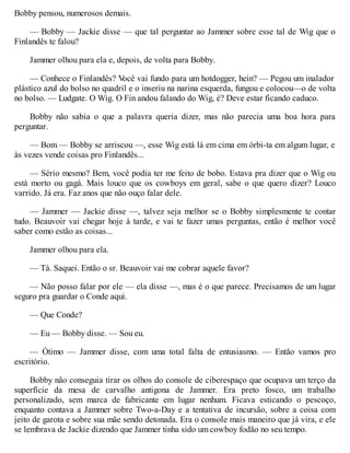 Bobby pensou, numerosos demais.
— Bobby — Jackie disse — que tal perguntar ao Jammer sobre esse tal de Wig que o
Finlandês te falou?
Jammer olhou para ela e, depois, de volta para Bobby.
— Conhece o Finlandês? V
ocê vai fundo para um hotdogger, hein? — Pegou um inalador
plástico azul do bolso no quadril e o inseriu na narina esquerda, fungou e colocou—o de volta
no bolso. — Ludgate. O Wig. O Fin andou falando do Wig, é? Deve estar ficando caduco.
Bobby não sabia o que a palavra queria dizer, mas não parecia uma boa hora para
perguntar.
— Bom — Bobby se arriscou —, esse Wig está lá em cima em órbi-ta em algum lugar, e
às vezes vende coisas pro Finlandês...
— Sério mesmo? Bem, você podia ter me feito de bobo. Estava pra dizer que o Wig ou
está morto ou gagá. Mais louco que os cowboys em geral, sabe o que quero dizer? Louco
varrido. Já era. Faz anos que não ouço falar dele.
— Jammer — Jackie disse —, talvez seja melhor se o Bobby simplesmente te contar
tudo. Beauvoir vai chegar hoje à tarde, e vai te fazer umas perguntas, então é melhor você
saber como estão as coisas...
Jammer olhou para ela.
— Tá. Saquei. Então o sr. Beauvoir vai me cobrar aquele favor?
— Não posso falar por ele — ela disse —, mas é o que parece. Precisamos de um lugar
seguro pra guardar o Conde aqui.
— Que Conde?
— Eu — Bobby disse. — Sou eu.
— Ótimo — Jammer disse, com uma total falta de entusiasmo. — Então vamos pro
escritório.
Bobby não conseguia tirar os olhos do console de ciberespaço que ocupava um terço da
superfície da mesa de carvalho antigona de Jammer. Era preto fosco, um trabalho
personalizado, sem marca de fabricante em lugar nenhum. Ficava esticando o pescoço,
enquanto contava a Jammer sobre Two-a-Day e a tentativa de incursão, sobre a coisa com
jeito de garota e sobre sua mãe sendo detonada. Era o console mais maneiro que já vira, e ele
se lembrava de Jackie dizendo que Jammer tinha sido um cowboy fodão no seu tempo.
 
