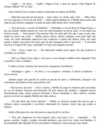 — Legba — ela disse. — Legba e Ougou Feray, o deus da guerra. Papa Ougou! St.
Jacques Majeur! Viv la Vyéj!
Uma risada de ferro encheu a matrix, penetrando na cabeça de Bobby.
— Map kite tout mizé ak tout giyon — disse outra voz, fluida, ágil e fria. — Olha, Papa,
ela veio aqui pra se livrar da má sorte! — Então aquela também riu, e Bobby lutou contra uma
onda de pura histeria enquanto a risada de prata subia dentro dele, como bolhas.
— Tem má sorte, o cavalo de Danbala? — Ribombou a voz de ferro de Ougou Feray, e,
por um instante, Bobby pensou ter visto um vulto bruxulear na névoa cinza. A voz emitiu sua
terrível risada. — Tem mesmo! Tem mesmo! Mas ela sabe não! Ela não é meu cavalo, não,
senão eu curava sua sorte! — Bobby queria chorar, morrer, qualquer coisa para fugir das
vozes, do vento totalmente impossível que começara a soprar das dobras cinza, um vento
quente e úmido com cheiro de coisas que ele não conseguia saber o que eram. — E ela entoa
louvores à Virgem! Me ouça, irmãzinha! La Vyéj está chegando mesmo!
— Sim — disse a outra voz. — Ela anda pelas minhas terras agora. Eu, que controlo os
caminhos, as estradas.
— Mas eu, Ougou Feray, digo a você que os seus inimigos também estão chegando! Para
os portões, irmã, e cuidado!
E então as áreas cinzentas desvaneceram, minguaram, encolheram...
— Desplugue a gente — ela disse, a voz pequena e distante. E depois completou: —
Lucas morreu.
Jammer pegou uma garrafa de scotch na gaveta da mesa e, habilmente, despejou seis
centímetros da bebida em um copo plástico alto.
—V
ocê parece um cocô — disse a Jackie, e Bobby foi pego de surpresa pela suavidade
na voz do homem. Estavam desconectados há pelo menos dez minutos e ninguém dissera
absolutamente nada. Jackie parecia desolada e ficava mordendo o lábio inferior. Jammer
parecia ou triste ou zangado. Bobby não tinha certeza.
— Por que disse que Lucas morreu? — Bobby se arriscou, porque lhe parecia que o
silêncio estava assoreando o escritório abarrotado de Jammer, como algo que podia te
sufocar.
Jackie olhou para ele, mas não parecia capaz de pô-lo em foco.
— Eles não chegariam em mim daquele jeito com Lucas vivo — respondeu. — Há
pactos, acordos. Legba é sempre invocado primeiro, mas devia ter vindo com Danbala. A
personalidade dele depende do loa com quem se manifesta. Lucas tem que estar morto.
 
