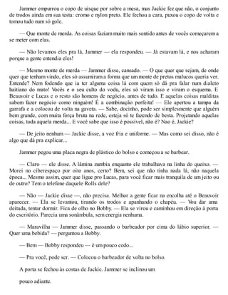 Jammer empurrou o copo de uísque por sobre a mesa, mas Jackie fez que não, o conjunto
de trodos ainda em sua testa: cromo e nylon preto. Ele fechou a cara, puxou o copo de volta e
tomou tudo num só gole.
— Que monte de merda. As coisas faziam muito mais sentido antes de vocês começarem a
se meter com elas.
— Não levamos eles pra lá, Jammer — ela respondeu. — Já estavam lá, e nos acharam
porque a gente entendia eles!
— Mesmo monte de merda — Jammer disse, cansado. — O que quer que sejam, de onde
quer que tenham vindo, eles só assumiram a forma que um monte de pretos malucos queria ver.
Entende? Nem fodendo que ia ter alguma coisa lá com quem só dá pra falar num dialeto
haitiano do mato! V
ocês e o seu culto do vodu, eles só viram isso e viram o esquema. E
Beauvoir e Lucas e o resto são homens de negócio, antes de tudo. E aquelas coisas malditas
sabem fazer negócio como ninguém! É a combinação perfeita! — Ele apertou a tampa da
garrafa e a colocou de volta na gaveta. — Sabe, docinho, pode ser simplesmente que alguém
bem grande, com muita força bruta na rede, esteja só te fazendo de besta. Projetando aquelas
coisas, toda aquela merda... E você sabe que isso é possível, não é? Nao é, Jackie?
— De jeito nenhum — Jackie disse, a voz fria e uniforme. — Mas como sei disso, não é
algo que dá pra explicar...
Jammer pegou uma placa negra de plástico do bolso e começou a se barbear.
— Claro — ele disse. A lâmina zumbia enquanto ele trabalhava na linha do queixo. —
Morei no ciberespaço por oito anos, certo? Bem, sei que não tinha nada lá, não naquela
época... Mesmo assim, quer que ligue pro Lucas, para você ficar mais tranquila de um jeito ou
de outro? Tem o telefone daquele Rolls dele?
— Não — Jackie disse —, não precisa. Melhor a gente ficar na encolha até o Beauvoir
aparecer. — Ela se levantou, tirando os trodos e apanhando o chapéu. — V
ou dar uma
deitada, tentar dormir. Fica de olho no Bobby. — Ela se virou e caminhou em direção à porta
do escritório. Parecia uma sonâmbula, sem energia nenhuma.
— Maravilha — Jammer disse, passando o barbeador por cima do lábio superior. —
Quer uma bebida? — perguntou a Bobby.
— Bem — Bobby respondeu — é um pouco cedo...
— Pra você, pode ser. — Colocou o barbeador de volta no bolso.
A porta se fechou às costas de Jackie. Jammer se inclinou um
pouco adiante.
 