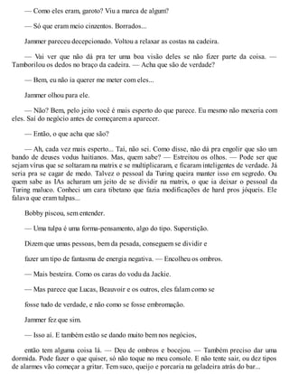 — Como eles eram, garoto? Viu a marca de algum?
— Só que eram meio cinzentos. Borrados...
Jammer pareceu decepcionado. Voltou a relaxar as costas na cadeira.
— Vai ver que não dá pra ter uma boa visão deles se não fizer parte da coisa. —
Tamborilou os dedos no braço da cadeira. — Acha que são de verdade?
— Bem, eu não ia querer me meter com eles...
Jammer olhou para ele.
— Não? Bem, pelo jeito você é mais esperto do que parece. Eu mesmo não mexeria com
eles. Saí do negócio antes de começarem a aparecer.
— Então, o que acha que são?
— Ah, cada vez mais esperto... Taí, não sei. Como disse, não dá pra engolir que são um
bando de deuses vodus haitianos. Mas, quem sabe? — Estreitou os olhos. — Pode ser que
sejam vírus que se soltaram na matrix e se multiplicaram, e ficaram inteligentes de verdade. Já
seria pra se cagar de medo. Talvez o pessoal da Turing queira manter isso em segredo. Ou
quem sabe as IAs acharam um jeito de se dividir na matrix, o que ia deixar o pessoal da
Turing maluco. Conheci um cara tibetano que fazia modificações de hard pros jóqueis. Ele
falava que eram tulpas...
Bobby piscou, sem entender.
— Uma tulpa é uma forma-pensamento, algo do tipo. Superstição.
Dizem que umas pessoas, bem da pesada, conseguem se dividir e
fazer um tipo de fantasma de energia negativa. — Encolheu os ombros.
— Mais besteira. Como os caras do vodu da Jackie.
— Mas parece que Lucas, Beauvoir e os outros, eles falam como se
fosse tudo de verdade, e não como se fosse embromação.
Jammer fez que sim.
— Isso aí. E também estão se dando muito bem nos negócios,
então tem alguma coisa lá. — Deu de ombros e bocejou. — Também preciso dar uma
dormida. Pode fazer o que quiser, só não toque no meu console. E não tente sair, ou dez tipos
de alarmes vão começar a gritar. Tem suco, queijo e porcaria na geladeira atrás do bar...
 