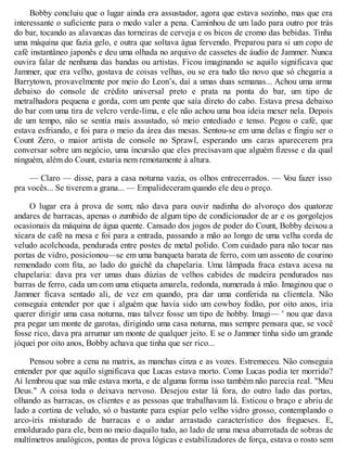 Bobby concluiu que o lugar ainda era assustador, agora que estava sozinho, mas que era
interessante o suficiente para o medo valer a pena. Caminhou de um lado para outro por trás
do bar, tocando as alavancas das torneiras de cerveja e os bicos de cromo das bebidas. Tinha
uma máquina que fazia gelo, e outra que soltava água fervendo. Preparou para si um copo de
café instantâneo japonês e deu uma olhada no arquivo de cassetes de áudio de Jammer. Nunca
ouvira falar de nenhuma das bandas ou artistas. Ficou imaginando se aquilo significava que
Jammer, que era velho, gostava de coisas velhas, ou se era tudo tão novo que só chegaria a
Barrytown, provavelmente por meio do Leon’s, daí a umas duas semanas... Achou uma arma
debaixo do console de crédito universal preto e prata na ponta do bar, um tipo de
metralhadora pequena e gorda, com um pente que saía direto do cabo. Estava presa debaixo
do bar com uma tira de velcro verde-lima, e ele não achou uma boa ideia mexer nela. Depois
de um tempo, não se sentia mais assustado, só meio entediado e tenso. Pegou o café, que
estava esfriando, e foi para o meio da área das mesas. Sentou-se em uma delas e fingiu ser o
Count Zero, o maior artista de console no Sprawl, esperando uns caras aparecerem pra
conversar sobre um negócio, uma incursão que eles precisavam que alguém fizesse e da qual
ninguém, além do Count, estaria nem remotamente à altura.
— Claro — disse, para a casa noturna vazia, os olhos entrecerrados. — V
ou fazer isso
pra vocês... Se tiverem a grana... — Empalideceram quando ele deu o preço.
O lugar era à prova de som; não dava para ouvir nadinha do alvoroço dos quatorze
andares de barracas, apenas o zumbido de algum tipo de condicionador de ar e os gorgolejos
ocasionais da máquina de água quente. Cansado dos jogos de poder do Count, Bobby deixou a
xícara de café na mesa e foi para a entrada, passando a mão ao longo de uma velha corda de
veludo acolchoada, pendurada entre postes de metal polido. Com cuidado para não tocar nas
portas de vidro, posicionou—se em uma banqueta barata de ferro, com um assento de courino
remendado com fita, ao lado do guichê da chapelaria. Uma lâmpada fraca estava acesa na
chapelaria: dava pra ver umas duas dúzias de velhos cabides de madeira pendurados nas
barras de ferro, cada um com uma etiqueta amarela, redonda, numerada à mão. Imaginou que o
Jammer ficava sentado ali, de vez em quando, pra dar uma conferida na clientela. Não
conseguia entender por que i alguém que havia sido um cowboy fodão, por oito anos, iria
querer dirigir uma casa noturna, mas talvez fosse um tipo de hobby. Imagi— ' nou que dava
pra pegar um monte de garotas, dirigindo uma casa noturna, mas sempre pensara que, se você
fosse rico, dava pra arrumar um monte de qualquer jeito. E se o Jammer tinha sido um grande
jóquei por oito anos, Bobby achava que tinha que ser rico...
Pensou sobre a cena na matrix, as manchas cinza e as vozes. Estremeceu. Não conseguia
entender por que aquilo significava que Lucas estava morto. Como Lucas podia ter morrido?
Aí lembrou que sua mãe estava morta, e de alguma forma isso também não parecia real. "Meu
Deus." A coisa toda o deixava nervoso. Desejou estar lá fora, do outro lado das portas,
olhando as barracas, os clientes e as pessoas que trabalhavam lá. Esticou o braço e abriu de
lado a cortina de veludo, só o bastante para espiar pelo velho vidro grosso, contemplando o
arco-íris misturado de barracas e o andar arrastado característico dos fregueses. E,
emoldurado para ele, bem no meio daquilo tudo, ao lado de uma mesa abarrotada de sobras de
multímetros analógicos, pontas de prova lógicas e estabilizadores de força, estava o rosto sem
 