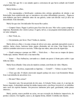 — Sim. Sei que foi o seu amante quem a convenceu de que havia achado um Cornell
original perdido...
Marly fechou os olhos.
— Ele encomendou a falsificação: contratou dois artistas aprendizes de talento e um
historiador bem estabelecido que se encontrava em certas dificuldades pessoais... Pagou-os
com dinheiro que havia subtraído antes da sua galeria, como sem dúvida você já deve ter
desconfiado. Está chorando...
Marly fez que sim. Um indicador frio tocou-lhe o pulso.
— Comprei Gnass. Paguei à polícia para ficar fora do caso. Não valia a pena comprar a
imprensa. Raramente eles valem o preço. E agora, talvez, a sua pequena notoriedade pode lhe
ser uma vantagem.
— Herr Virek, eu...
— Um momento, por favor. Paco! Venha cá, menino.
Marly abriu os olhos e viu uma criança de talvez seis anos, apertada num paletó escuro e
calções, meias claras, lustrosas botas negras abotoadas até em cima. Uma franja lisa de
cabelos castanhos atravessava sua testa. Tinha algo nas mãos, uma caixa de algum tipo.
— Gaudi começou o parque em 1900 — Virek disse. — Paco usa as roupas da época.
Venha aqui, menino. Mostre-nos a sua maravilha.
— Senor — Paco balbuciou, curvando-se e dando um passo à frente para exibir o que
tinha nas mãos.
Marly ficou olhando. Uma caixa de madeira comum, com frente de vidro. Objetos.
— Cornell — ela disse, esquecendo as lágrimas. — Cornell? — Voltou--se para Virek.
— Claro que não. O objeto encravado naquele pedaço de osso é um biomonitor Braun.
Este é um trabalho de um artista vivo.
— Há mais? Mais caixas?
— Encontrei sete. Em um período de três anos. A Coleção Virek, como vê, é um tipo de
buraco negro. A densidade anormal de minha riqueza atrai, com força irresistível, os trabalhos
mais raros do espírito humano. Um processo autónomo pelo qual, geralmente, tenho pouco
interesse...
Marly, porém, estava perdida na caixa, em sua evocação de distâncias impossíveis, de
perdas e anseios. Era lúgubre, suave e, de alguma forma, infantil. Continha sete objetos.
 