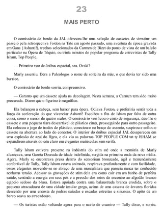 23
MAIS PERTO
O comissário de bordo da JAL ofereceu-lhe uma seleção de cassetes de simstim: um
passeio pela retrospectiva Foxton na Tate em agosto passado, uma aventura de época gravada
em Gana {Ashanti!), trechos selecionados da Carmen de Bizet do ponto de vista de um balcão
particular na Ópera de Tóquio, ou trinta minutos do popular programa de entrevistas de Tally
Isham, Top People.
— Primeiro voo de ônibus espacial, sra. Ovski?
Marly assentiu. Dera a Paleologos o nome de solteira da mãe, o que devia ter sido uma
burrice.
O comissário de bordo sorriu, compreensivo.
— Garanto que um cassete ajuda na decolagem. Nesta semana, a Carmen tem sido muito
procurada. Dizem que o figurino é magnífico.
Ela balançou a cabeça, sem humor para ópera. Odiava Foxton, e preferiria sentir toda a
força da aceleração do que vivenciar Ashanti! Escolheu a fita de Isham por falta de outra
coisa, como o menor de quatro males. O comissário verificou o cinto de segurança, deu-lhe o
cassete e uma pequena tiara descartável de plástico cinza, prosseguindo para outro passageiro.
Ela colocou o jogo de trodos de plástico, conectou-o no braço do assento, suspirou e enfiou o
cassete na abertura ao lado do conector. O interior do ônibus espacial JAL desapareceu em
uma explosão de azul do Hgeu, e ela viu as palavras TOP PEOPLE COM tat ty ISHAM se
expandirem através do céu claro em elegantes maiúsculas sem serifa.
Tally Isham estivera presente na indústria do stim até onde a memória de Marly
alcançava, uma Garota Dourada de idade indefinida, surgida na primeira onda da nova mídia.
Agora, Marly se encontrava presa dentro do sensorium bronzeado, ágil e tremendamente
confortável de Tally. Tally Isham estava animada, respirava profundamente e com facilidade,
ossos elegantes movendo-se no abraço de uma musculatura que parecia nunca ter conhecido
nenhuma tensão. Acessar as gravações de stim dela era como cair em um banho de perfeita
saúde, sentindo a energia em seus pés e a pressão dos seios de encontro ao algodão branco
egípcio sedoso da blusa. Estava apoiada contra uma balaustrada branca erodida, sobre o
pequeno atracadouro de uma cidade insular grega, acima de uma cascata de árvores floridas
descendo por uma encosta de pedras caiadas e escadas estreitas e sinuosas. O apito de um
barco soava no atracadouro.
— Os turistas estão voltando agora para o navio de cruzeiro — Tally disse, e sorriu.
 
