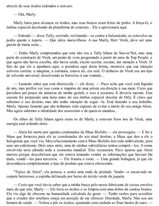 através de seus óculos redondos e sem aro.
— Olá, Marly.
Marly lutou para alcançar os trodos, mas seus braços eram feitos de pedra. A força-G, o
ônibus espacial decolando da plataforma de concreto... Ele a aprisionara aqui.
— Entendo — disse Tally, sorrindo, reclinando—se contra a balaustrada, os cotovelos na
pedra quente e áspera. — Que ideia maravilhosa. A sua Marly, Herr Virek, deve ser uma
garota de muita sorte...
— Então Marly compreendeu que esta não era a Tally Isham da Sen-se/Net, mas uma
parte do constructo de Virek, um ponto de vista programado a partir de anos de Top People, e
que agora não havia escolha, não havia saída, exceto aceitar, escutar, dar atenção a Virek. O
fato de que ele a apanhara aqui, a prendera aqui desta forma, mostrava que sua intuição
estivera correta: a máquina, a estrutura, estava ali, era real. O dinheiro de Virek era um tipo
de solvente universal, dissolvendo as barreiras à sua vontade...
— Lamento saber que está aborrecida — ele disse. — Paco acha que você está fugindo
de nós, mas prefiro ver isso como o impulso de uma artista em direção à sua meta. Creio que
percebeu um pouco da natureza da minha gestalt, e isso a assustou. E deveria mesmo. Este
cassete foi preparado uma hora antes do seu ônibus espacial decolar de Orly. É claro que
sabemos o seu destino, mas não tenho intenção de segui—la. Está fazendo o seu trabalho.
Marly. Apenas lamento que não tenhamos sido capazes de evitar a morte do seu amigo Alain.
Mas agora sabemos a identidade dos assassinos e de quem os mandou...
Os olhos de Tally Isham agora eram os de Marly, e estavam fixos nos de Virek, uma
energia azul ardendo neles.
— Alain foi morto por agentes contratados da Maas Biolabs — ele prosseguiu. — E foi a
Maas que forneceu para ele as coordenadas do seu atual destino, a Maas que deu a ele o
holograma que você viu. Meu relacionamento com a Maas Biolabs tem sido ambivalente, para
usar um eufemismo. Dois anos atrás, uma de minhas subsidiárias tentou comprá—los. A soma
envolvida teria afetado toda a economia mundial. Eles recusaram. Paco apurou que Alain
morreu porque descobriram que ele estava tentando vender as informações que haviam lhe
dado, vendê—las para terceiros. — Ele franziu o rosto. — Uma grande bobagem, já que ele
desconhecia completamente o tipo de produto que estava oferecendo.
"Típico de Alain", ela pensou, e sentiu uma onda de piedade. Vendo—o encurvado no
carpete horroroso, a espinha delineada por baixo do tecido verde da jaqueta.
— Creio que você devia saber que a minha busca pelo nosso fabricante de caixas envolve
mais do que arte, Marly. — Ele tirou os óculos e os limpou com uma dobra da camisa branca.
Ela viu algo de obsceno na humanidade calculada do gesto. — Tenho razões para acreditar
que o criador dos artefatos esteja em posição de me oferecer liberdade, Marly. Não sou um
homem de saúde. — Voltou a pôr os óculos, ajustando com cuidado as finas hastes de ouro. —
 
