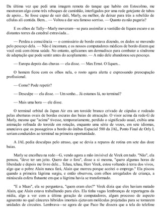 Da última vez que pedi uma imagem remota do tanque que habito em Estocolmo, me
mostraram algo como três reboques de caminhão, interligados por uma rede gotejante de tubos
de apoio... Se fosse capaz de sair dali, Marly, ou melhor, de deixar para trás a rebelião de
células ali contida. Bem... — Voltou a dar seu famoso sorriso. — Quanto eu não pagaria?
E os olhos de Tally—Marly moveram—se para assimilar a vastidão de líquen escuro e as
distantes torres da catedral extraviada...
— Perdeu a consciência — o comissário de bordo estava dizendo, os dedos se movendo
pelo pescoço dela. — Não é incomum, e os nossos computadores médicos de bordo dizem que
você está com ótima saúde. No entanto, aplicamos um dermadisco para combater a síndrome
de adaptação que pode sentir antes do acoplamento. — A mão dele abandonou seu pescoço.
— Europa depois das chuvas — ela disse. — Max Ernst. O líquen...
O homem ficou com os olhos nela, o rosto agora alerta e expressando preocupação
profissional.
— Como? Pode repetir?
— Desculpe — ela disse. — Um sonho... Já estamos lá, no terminal?
— Mais uma hora — ele disse.
O terminal orbital da Japan Air era um toroide branco crivado de cúpulas e rodeado
pelas aberturas ovais de bordas escuras das baias de atracação. O visor acima da rede-G de
Marly, mesmo que "acima" tivesse, temporariamente, perdido o significado usual, exibia uma
animação refinada do toroide em rotação, enquanto uma série de vozes, em sete idiomas,
anunciava que os passageiros a bordo do ônibus Espacial 580 da JAL, Ponto Final de Orly I,
seriam conduzidos ao terminal na primeira oportunidade.
A JAL pedia desculpas pelo atraso, que se devia a reparos de rotina em sete das doze
baias.
Marly se encolheu na rede—G, vendo agora a mão invisível de Virek em tudo. "Não", ela
pensou, "deve ter um jeito. Quero dar o fora", disse a si mesma, "quero algumas horas de
liberdade e depois me livro dele... Tchau, tchau, Herr Virek, estou voltando à terra dos vivos,
algo que o pobre Alain nunca fará, Alain que morreu porque aceitei o emprego." Ela piscou
quando a primeira lágrima surgiu, e então observou, com olhos arregalados de criança, a
minúscula esfera flutuante em que a lágrima havia se transformado.
"E a Maas", ela se perguntava, "quem eram eles?" Virek dizia que eles haviam matado
Alain, que Alain estava trabalhando para eles. Ela tinha vagas lembranças de reportagens da
mídia, algo a ver com a última geração de computadores, algum processo de aspecto
agourento no qual cânceres híbridos imortais ejetavam moléculas projetadas para se tornarem
unidades de circuitos. Lembrava—se agora de que Paco lhe dissera que a tela do telefone
 