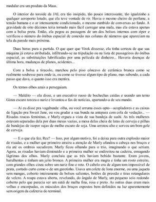 modular era um produto da Maas.
O interior do toroide da JAL era tão insípido, tão pouco interessante, tão igualzinho a
qualquer aeroporto lotado, que ela teve vontade de rir. Havia o mesmo cheiro de perfume, a
tensão humana e o ar intensamente condicionado, o mesmo zumbido de conversas ao fundo. A
gravidade de oito décimos teria tornado mais fácil carregar uma mala, mas ela estava apenas
com a bolsa preta. Então, ela pegou as passagens de um dos bolsos internos com zíper e
verificou o número do ônibus espacial de conexão nas colunas de números que apareciam na
tela da parede mais próxima.
Duas horas para a partida. O que quer que Virek dissesse, ela tinha certeza de que sua
máquina já estava atribulada, infiltrando-se na tripulação ou na lista de passageiros do ônibus
espacial, as substituições lubrificadas por uma película de dinheiro... Haveria doenças de
última hora, mudanças de planos, acidentes...
Com a bolsa a tiracolo, marchou pelo piso côncavo de cerâmica branca como se
realmente soubesse para onde ia, ou como se tivesse algum tipo de plano, mas sabendo, a cada
passo que dava, o quanto isso era mentira.
Os ternos olhos azuis a perseguiam.
— Maldito — ela disse, e um executivo russo de bochechas caídas e usando um terno
Ginza escuro torceu o nariz e levantou o fax de notícias, apartando-a de seu mundo.
— Aí eu disse pra vagabunda: olha, ou você arruma esses opto—acopladores e as caixas
de ligação pra Sweet Jane, ou vou grudar a sua bunda na antepara com cola de vedação... —
Risadas roucas femininas, e Marly ergueu a vista de sua bandeja de sushi. As três mulheres
estavam separadas dela por duas mesas vazias, a mesa delas cheia de latas de cerveja e pilhas
de bandejas de isopor sujas de molho escuro de soja. Uma arrotou alto e sorveu um bom gole
de cerveja.
— E o que ela fez, Rez? — Isso, por algum motivo, foi a deixa para outra explosão maior
de risadas, e a mulher que primeiro atraíra a atenção de Marly afundou a cabeça nos braços e
riu até os ombros sacudirem. Marly ficou olhando para o trio, imaginando o que seriam.
Agora, as risadas haviam diminuído e a primeira mulher se endireitou na cadeira, enxugando
lágrimas dos olhos. Marly concluiu que as três haviam bebido bastante. Eram jovens,
barulhentas e tinham um jeito bronco. A primeira mulher era magra e tinha um rosto estreito,
com grandes olhos cinza sobre um nariz fino e reto. O cabelo era de algum tom impossível de
prata, cortado curto como o de um garotinho. Usava um colete de lona enorme, ou uma jaqueta
sem mangas, coberto inteiramente de bolsos salientes, botões de pressão e tiras retangulares
de velcro. A roupa estava aberta, revelando, do ângulo de Marly, um pequeno seio redondo
coberto pelo que parecia ser um sutiã de malha fina, rosa e preto. As outras duas eram mais
velhas e encorpadas, os músculos dos braços expostos bem definidos na luz aparentemente
sem origem da cafeteria do terminal.
 