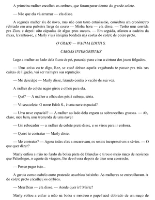 A primeira mulher encolheu os ombros, que foram parar dentro do grande colete.
— Não que ela vá arrumar — ela disse.
A segunda mulher riu de novo, mas não com tanto entusiasmo, consultou um cronómetro
rebitado em uma pulseira larga de couro — Minha hora — ela disse. — Tenho uma corrida
pra Zion, e depoi: oito cápsulas de algas pros suecos. — Em seguida, afastou a cadeira da
mesa, levantou-se, e Marly viu a insígnia bordada nas costas do colete de couro preto.
O’GRADY — WA/IMA EDITH S.
CARGAS INTERORBITAIS
Logo a mulher ao lado dela ficou de pé, puxando para cima a cintura dos jeans folgados.
— Uma coisa eu te digo, Rez, se você deixar aquela vagabunda te passar pra trás nas
caixas de ligação, vai ser ruim pra sua reputação.
— Me desculpe — Marly disse, lutando contra o vacilo de sua voz.
A mulher do colete negro girou e olhou para ela.
— Quê? — A mulher a olhou dos pés à cabeça, séria.
— Vi seu colete. O nome Edith S., é uma nave espacial?
— Uma nave espacial? — A mulher ao lado dela ergueu as sobrancelhas grossas. — Ah,
claro, meu bem, uma tremenda de uma navel
— Um rebocador — a mulher de colete preto disse, e se virou para ir embora.
— Quero te contratar — Marly disse.
— Me contratar? — Agora todas elas a encaravam, os rostos inexpressivos e sérios. — O
que quer dizer?
Marly enfiou a mão no fundo da bolsa preta de Bruxelas e tirou o meio maço de neoienes
que Paleologos, o agente de viagens, lhe devolvera depois de tirar uma comissão.
— Posso pagar isto...
A garota com o cabelo curto prateado assobiou baixinho. As mulheres se entreolharam. A
do colete preto encolheu os ombros.
— Meu Deus — ela disse. — Aonde quer ir? Marte?
Marly voltou a enfiar a mão na bolsa e mostrou o papel azul dobrado de um maço de
 