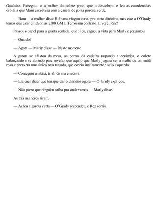 Gauloise. Entregou—o à mulher do colete preto, que o desdobrou e leu as coordenadas
orbitais que Alain escrevera com a caneta de ponta porosa verde.
— Bom — a mulher disse H é uma viagem curta, pra tanto dinheiro, mas eu e a O’Grady
temos que estar em Zion às 2300 GMT. Temos um contrato. E você, Rez?
Passou o papel para a garota sentada, que o leu, ergueu a vista para Marly e perguntou:
— Quando?
— Agora — Marly disse. — Neste momento.
A garota se afastou da mesa, as pernas da cadeira raspando a cerâmica, o colete
balançando e se abrindo para revelar que aquilo que Marly julgara ser a malha de um sutiã
rosa e preto era uma única rosa tatuada, que cobria inteiramente o seio esquerdo.
— Conseguiu um táxi, irmã. Grana em cima.
— Ela quer dizer que tem que dar o dinheiro agora — O’Grady explicou.
— Não quero que ninguém saiba pra onde vamos — Marly disse.
As três mulheres riram.
— Achou a garota certa — O’Grady respondeu, e Rez sorriu.
 